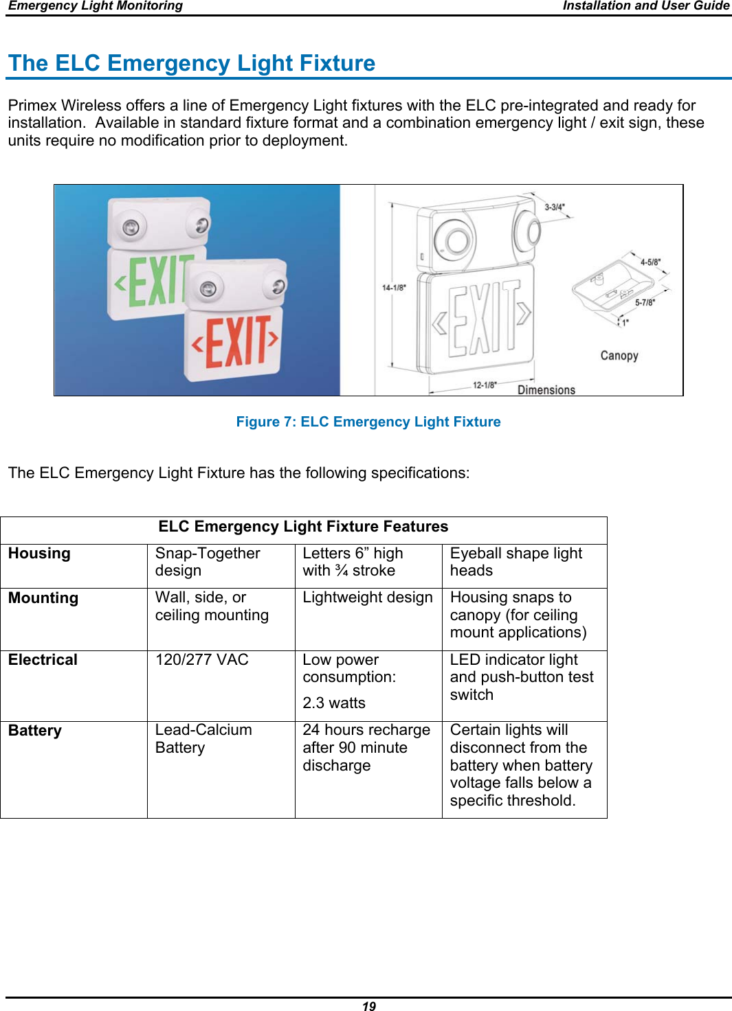 Emergency Light Monitoring  Installation and User Guide 19  The ELC Emergency Light Fixture Primex Wireless offers a line of Emergency Light fixtures with the ELC pre-integrated and ready for installation.  Available in standard fixture format and a combination emergency light / exit sign, these units require no modification prior to deployment.   Figure 7: ELC Emergency Light Fixture  The ELC Emergency Light Fixture has the following specifications:  ELC Emergency Light Fixture Features Housing  Snap-Together design Letters 6” high with ¾ stroke Eyeball shape light heads Mounting  Wall, side, or ceiling mounting Lightweight design  Housing snaps to canopy (for ceiling mount applications) Electrical  120/277 VAC   Low power consumption: 2.3 watts LED indicator light and push-button test switch Battery  Lead-Calcium Battery 24 hours recharge after 90 minute discharge Certain lights will disconnect from the battery when battery voltage falls below a specific threshold.           