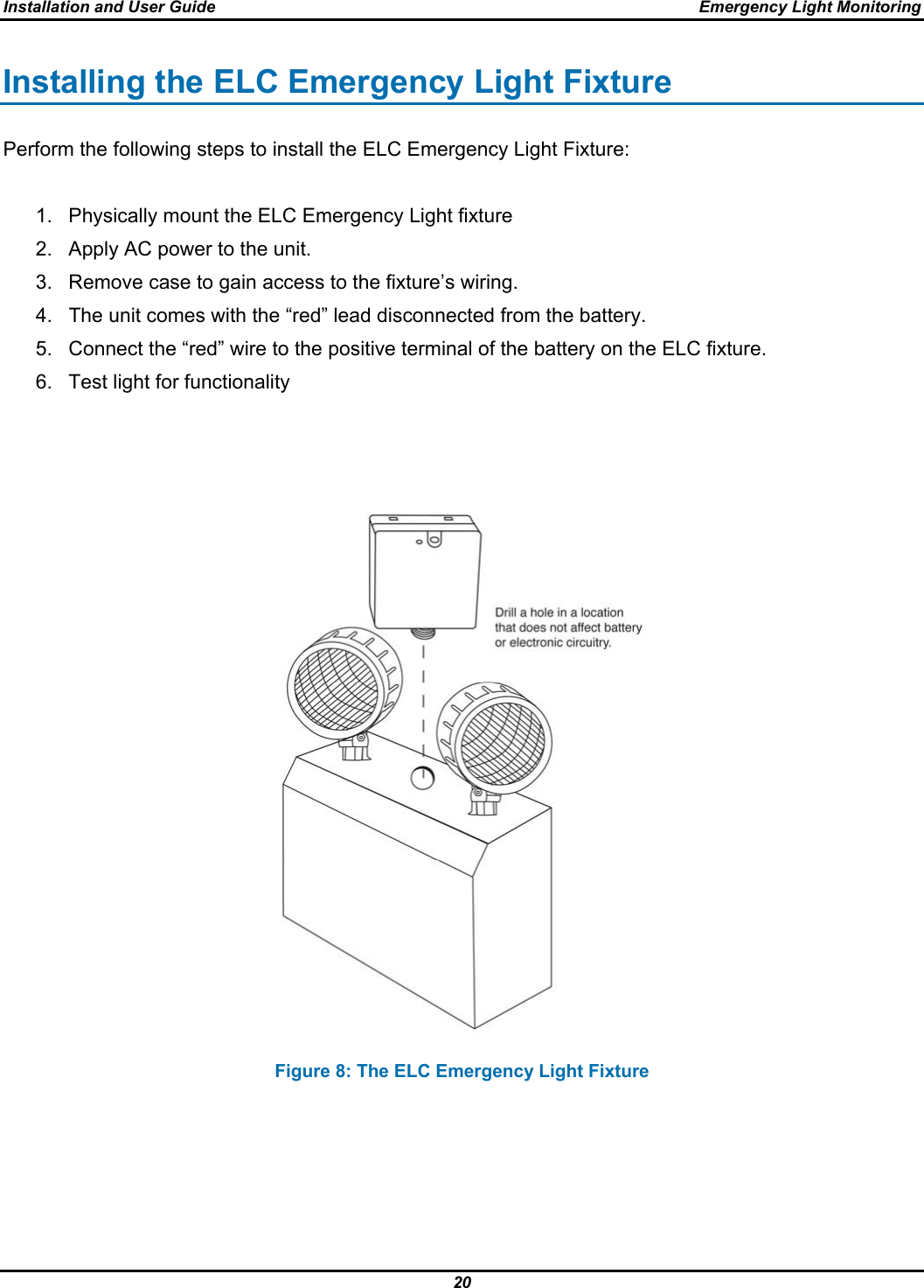 Installation and User Guide  Emergency Light Monitoring 20  Installing the ELC Emergency Light Fixture Perform the following steps to install the ELC Emergency Light Fixture:  1.  Physically mount the ELC Emergency Light fixture 2.  Apply AC power to the unit. 3.  Remove case to gain access to the fixture’s wiring. 4.  The unit comes with the “red” lead disconnected from the battery. 5.  Connect the “red” wire to the positive terminal of the battery on the ELC fixture. 6.  Test light for functionality       Figure 8: The ELC Emergency Light Fixture 