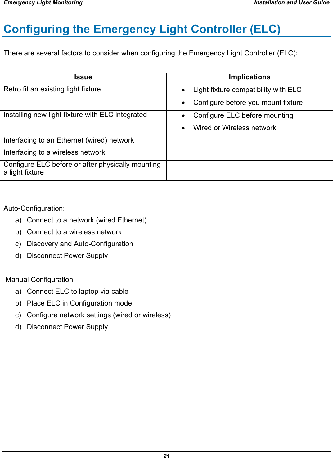 Emergency Light Monitoring  Installation and User Guide 21  Configuring the Emergency Light Controller (ELC) There are several factors to consider when configuring the Emergency Light Controller (ELC):  Issue Implications Retro fit an existing light fixture  •  Light fixture compatibility with ELC •  Configure before you mount fixture Installing new light fixture with ELC integrated  •  Configure ELC before mounting •  Wired or Wireless network Interfacing to an Ethernet (wired) network   Interfacing to a wireless network   Configure ELC before or after physically mounting a light fixture    Auto-Configuration: a)  Connect to a network (wired Ethernet) b)  Connect to a wireless network c)  Discovery and Auto-Configuration d) Disconnect Power Supply       Manual Configuration: a)  Connect ELC to laptop via cable b)  Place ELC in Configuration mode c)  Configure network settings (wired or wireless) d)  Disconnect Power Supply      