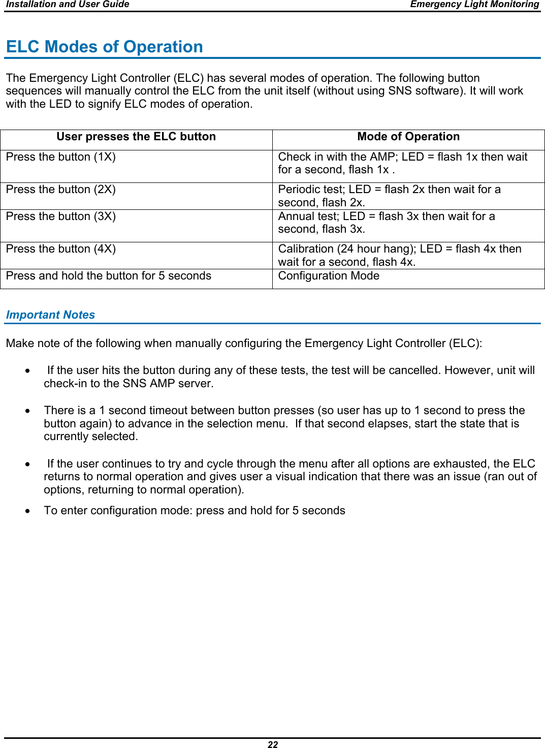 Installation and User Guide  Emergency Light Monitoring 22  ELC Modes of Operation The Emergency Light Controller (ELC) has several modes of operation. The following button sequences will manually control the ELC from the unit itself (without using SNS software). It will work with the LED to signify ELC modes of operation.  User presses the ELC button  Mode of Operation Press the button (1X)  Check in with the AMP; LED = flash 1x then wait for a second, flash 1x . Press the button (2X)  Periodic test; LED = flash 2x then wait for a second, flash 2x. Press the button (3X)  Annual test; LED = flash 3x then wait for a second, flash 3x. Press the button (4X)  Calibration (24 hour hang); LED = flash 4x then wait for a second, flash 4x. Press and hold the button for 5 seconds  Configuration Mode  Important Notes Make note of the following when manually configuring the Emergency Light Controller (ELC):  •   If the user hits the button during any of these tests, the test will be cancelled. However, unit will check-in to the SNS AMP server.  •  There is a 1 second timeout between button presses (so user has up to 1 second to press the button again) to advance in the selection menu.  If that second elapses, start the state that is currently selected.  •   If the user continues to try and cycle through the menu after all options are exhausted, the ELC returns to normal operation and gives user a visual indication that there was an issue (ran out of options, returning to normal operation). •  To enter configuration mode: press and hold for 5 seconds          
