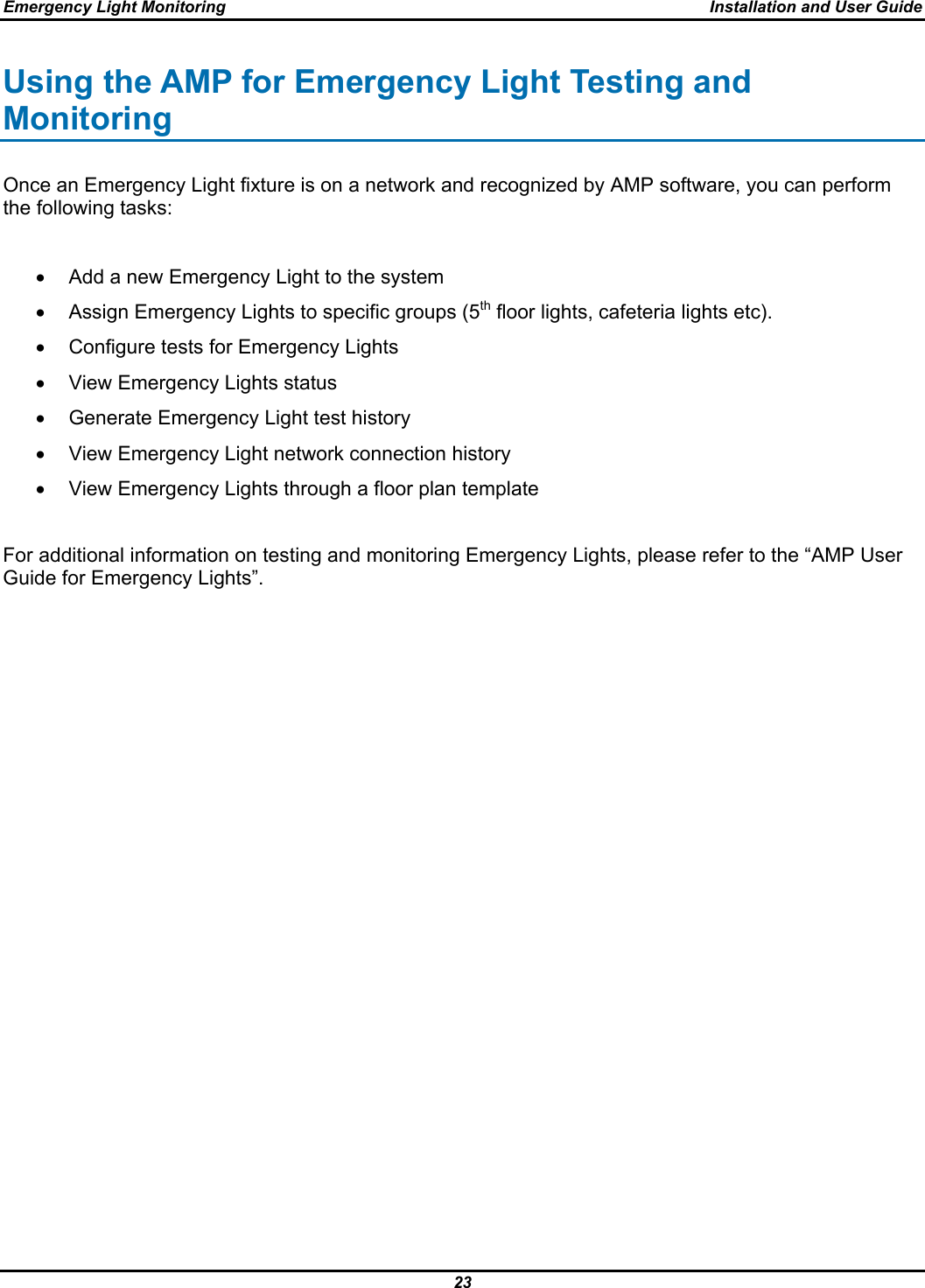 Emergency Light Monitoring  Installation and User Guide 23  Using the AMP for Emergency Light Testing and Monitoring Once an Emergency Light fixture is on a network and recognized by AMP software, you can perform the following tasks:  •  Add a new Emergency Light to the system •  Assign Emergency Lights to specific groups (5th floor lights, cafeteria lights etc). •  Configure tests for Emergency Lights •  View Emergency Lights status •  Generate Emergency Light test history •  View Emergency Light network connection history •  View Emergency Lights through a floor plan template  For additional information on testing and monitoring Emergency Lights, please refer to the “AMP User Guide for Emergency Lights”.  