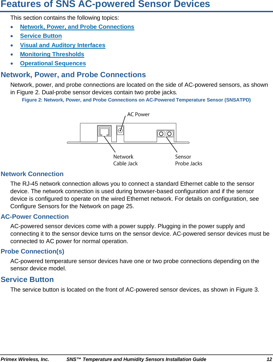  Primex Wireless, Inc. SNS™ Temperature and Humidity Sensors Installation Guide 12 Features of SNS AC-powered Sensor Devices This section contains the following topics: • Network, Power, and Probe Connections • Service Button • Visual and Auditory Interfaces • Monitoring Thresholds • Operational Sequences Network, Power, and Probe Connections Network, power, and probe connections are located on the side of AC-powered sensors, as shown in Figure 2. Dual-probe sensor devices contain two probe jacks. Figure 2: Network, Power, and Probe Connections on AC-Powered Temperature Sensor (SNSATPD)  Network Connection The RJ-45 network connection allows you to connect a standard Ethernet cable to the sensor device. The network connection is used during browser-based configuration and if the sensor device is configured to operate on the wired Ethernet network. For details on configuration, see Configure Sensors for the Network on page 25. AC-Power Connection AC-powered sensor devices come with a power supply. Plugging in the power supply and connecting it to the sensor device turns on the sensor device. AC-powered sensor devices must be connected to AC power for normal operation. Probe Connection(s) AC-powered temperature sensor devices have one or two probe connections depending on the sensor device model.  Service Button The service button is located on the front of AC-powered sensor devices, as shown in Figure 3. 