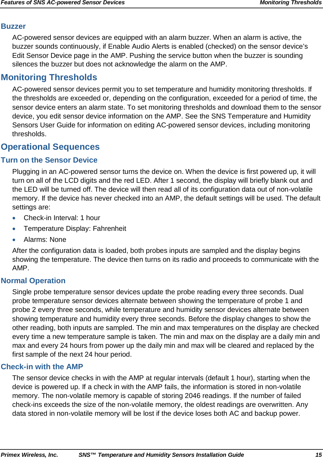 Features of SNS AC-powered Sensor Devices Monitoring Thresholds Primex Wireless, Inc. SNS™ Temperature and Humidity Sensors Installation Guide 15 Buzzer AC-powered sensor devices are equipped with an alarm buzzer. When an alarm is active, the buzzer sounds continuously, if Enable Audio Alerts is enabled (checked) on the sensor device’s Edit Sensor Device page in the AMP. Pushing the service button when the buzzer is sounding silences the buzzer but does not acknowledge the alarm on the AMP. Monitoring Thresholds AC-powered sensor devices permit you to set temperature and humidity monitoring thresholds. If the thresholds are exceeded or, depending on the configuration, exceeded for a period of time, the sensor device enters an alarm state. To set monitoring thresholds and download them to the sensor device, you edit sensor device information on the AMP. See the SNS Temperature and Humidity Sensors User Guide for information on editing AC-powered sensor devices, including monitoring thresholds. Operational Sequences Turn on the Sensor Device Plugging in an AC-powered sensor turns the device on. When the device is first powered up, it will turn on all of the LCD digits and the red LED. After 1 second, the display will briefly blank out and the LED will be turned off. The device will then read all of its configuration data out of non-volatile memory. If the device has never checked into an AMP, the default settings will be used. The default settings are: • Check-in Interval: 1 hour • Temperature Display: Fahrenheit • Alarms: None After the configuration data is loaded, both probes inputs are sampled and the display begins showing the temperature. The device then turns on its radio and proceeds to communicate with the AMP. Normal Operation Single probe temperature sensor devices update the probe reading every three seconds. Dual probe temperature sensor devices alternate between showing the temperature of probe 1 and probe 2 every three seconds, while temperature and humidity sensor devices alternate between showing temperature and humidity every three seconds. Before the display changes to show the other reading, both inputs are sampled. The min and max temperatures on the display are checked every time a new temperature sample is taken. The min and max on the display are a daily min and max and every 24 hours from power up the daily min and max will be cleared and replaced by the first sample of the next 24 hour period. Check-in with the AMP The sensor device checks in with the AMP at regular intervals (default 1 hour), starting when the device is powered up. If a check in with the AMP fails, the information is stored in non-volatile memory. The non-volatile memory is capable of storing 2046 readings. If the number of failed check-ins exceeds the size of the non-volatile memory, the oldest readings are overwritten. Any data stored in non-volatile memory will be lost if the device loses both AC and backup power. 