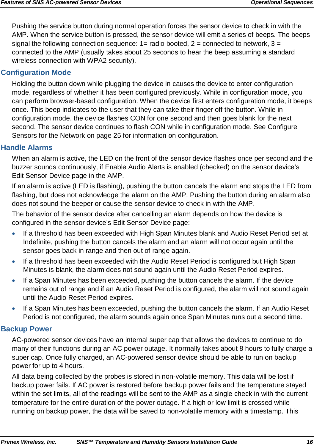 Features of SNS AC-powered Sensor Devices Operational Sequences Primex Wireless, Inc. SNS™ Temperature and Humidity Sensors Installation Guide 16 Pushing the service button during normal operation forces the sensor device to check in with the AMP. When the service button is pressed, the sensor device will emit a series of beeps. The beeps signal the following connection sequence: 1= radio booted, 2 = connected to network, 3 = connected to the AMP (usually takes about 25 seconds to hear the beep assuming a standard wireless connection with WPA2 security). Configuration Mode Holding the button down while plugging the device in causes the device to enter configuration mode, regardless of whether it has been configured previously. While in configuration mode, you can perform browser-based configuration. When the device first enters configuration mode, it beeps once. This beep indicates to the user that they can take their finger off the button. While in configuration mode, the device flashes CON for one second and then goes blank for the next second. The sensor device continues to flash CON while in configuration mode. See Configure Sensors for the Network on page 25 for information on configuration. Handle Alarms When an alarm is active, the LED on the front of the sensor device flashes once per second and the buzzer sounds continuously, if Enable Audio Alerts is enabled (checked) on the sensor device’s Edit Sensor Device page in the AMP.  If an alarm is active (LED is flashing), pushing the button cancels the alarm and stops the LED from flashing, but does not acknowledge the alarm on the AMP. Pushing the button during an alarm also does not sound the beeper or cause the sensor device to check in with the AMP.  The behavior of the sensor device after cancelling an alarm depends on how the device is configured in the sensor device’s Edit Sensor Device page:  • If a threshold has been exceeded with High Span Minutes blank and Audio Reset Period set at Indefinite, pushing the button cancels the alarm and an alarm will not occur again until the sensor goes back in range and then out of range again.  • If a threshold has been exceeded with the Audio Reset Period is configured but High Span Minutes is blank, the alarm does not sound again until the Audio Reset Period expires. • If a Span Minutes has been exceeded, pushing the button cancels the alarm. If the device remains out of range and if an Audio Reset Period is configured, the alarm will not sound again until the Audio Reset Period expires. • If a Span Minutes has been exceeded, pushing the button cancels the alarm. If an Audio Reset Period is not configured, the alarm sounds again once Span Minutes runs out a second time. Backup Power AC-powered sensor devices have an internal super cap that allows the devices to continue to do many of their functions during an AC power outage. It normally takes about 8 hours to fully charge a super cap. Once fully charged, an AC-powered sensor device should be able to run on backup power for up to 4 hours. All data being collected by the probes is stored in non-volatile memory. This data will be lost if backup power fails. If AC power is restored before backup power fails and the temperature stayed within the set limits, all of the readings will be sent to the AMP as a single check in with the current temperature for the entire duration of the power outage. If a high or low limit is crossed while running on backup power, the data will be saved to non-volatile memory with a timestamp. This 