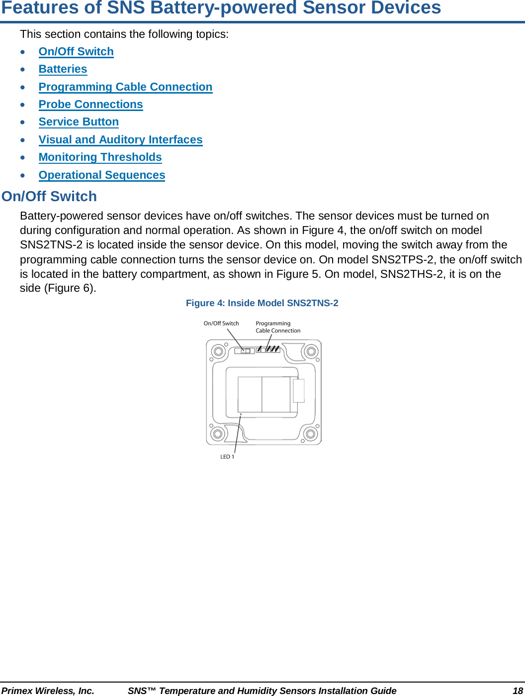  Primex Wireless, Inc. SNS™ Temperature and Humidity Sensors Installation Guide 18 Features of SNS Battery-powered Sensor Devices This section contains the following topics: • On/Off Switch • Batteries • Programming Cable Connection • Probe Connections • Service Button • Visual and Auditory Interfaces • Monitoring Thresholds • Operational Sequences On/Off Switch Battery-powered sensor devices have on/off switches. The sensor devices must be turned on during configuration and normal operation. As shown in Figure 4, the on/off switch on model SNS2TNS-2 is located inside the sensor device. On this model, moving the switch away from the programming cable connection turns the sensor device on. On model SNS2TPS-2, the on/off switch is located in the battery compartment, as shown in Figure 5. On model, SNS2THS-2, it is on the side (Figure 6). Figure 4: Inside Model SNS2TNS-2  