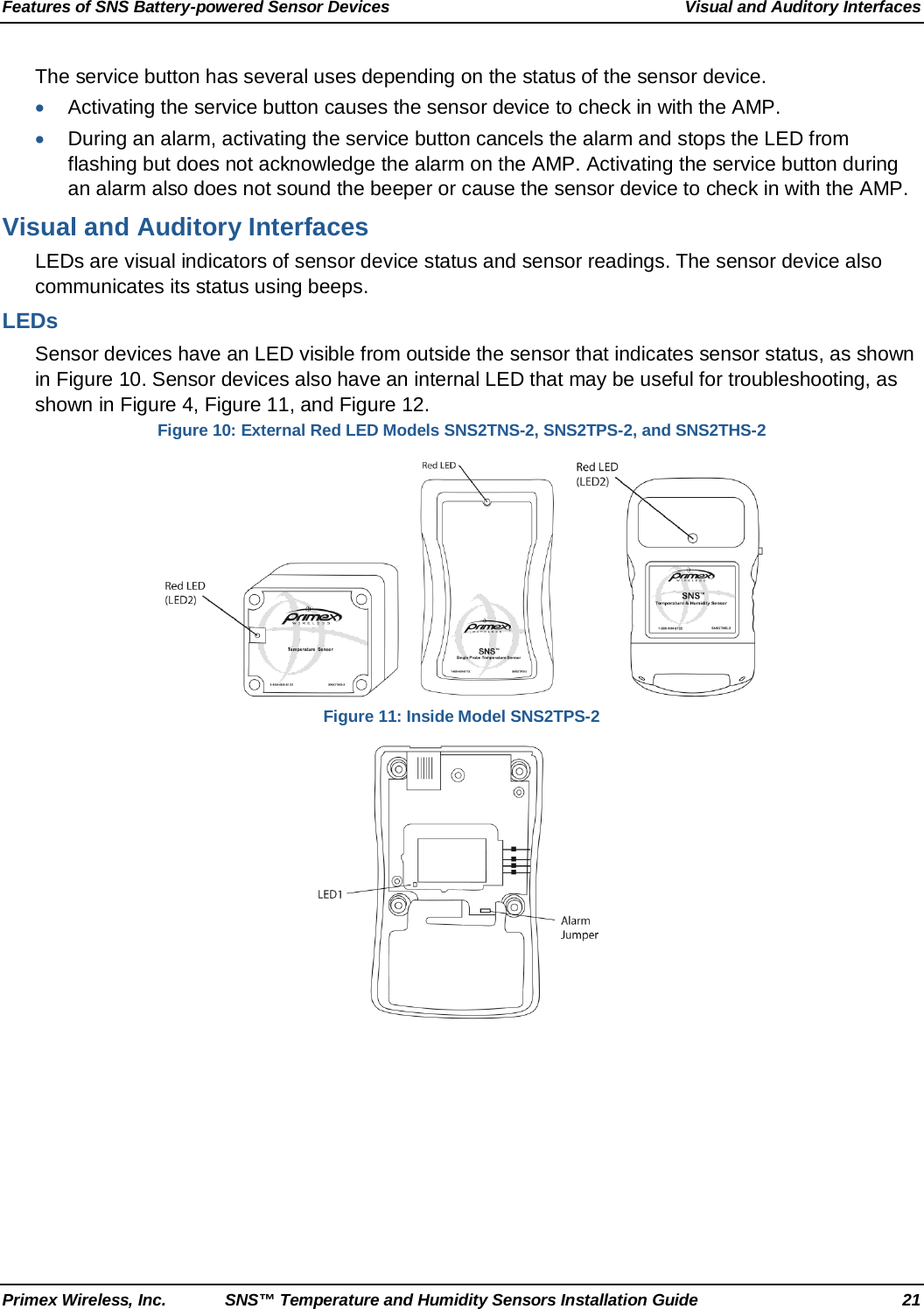 Features of SNS Battery-powered Sensor Devices Visual and Auditory Interfaces Primex Wireless, Inc. SNS™ Temperature and Humidity Sensors Installation Guide 21 The service button has several uses depending on the status of the sensor device.  • Activating the service button causes the sensor device to check in with the AMP. • During an alarm, activating the service button cancels the alarm and stops the LED from flashing but does not acknowledge the alarm on the AMP. Activating the service button during an alarm also does not sound the beeper or cause the sensor device to check in with the AMP.  Visual and Auditory Interfaces LEDs are visual indicators of sensor device status and sensor readings. The sensor device also communicates its status using beeps. LEDs Sensor devices have an LED visible from outside the sensor that indicates sensor status, as shown in Figure 10. Sensor devices also have an internal LED that may be useful for troubleshooting, as shown in Figure 4, Figure 11, and Figure 12. Figure 10: External Red LED Models SNS2TNS-2, SNS2TPS-2, and SNS2THS-2          Figure 11: Inside Model SNS2TPS-2  