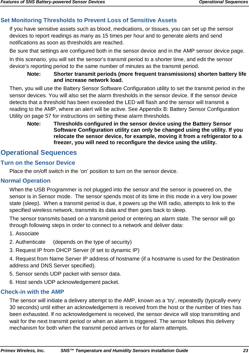 Features of SNS Battery-powered Sensor Devices Operational Sequences Primex Wireless, Inc. SNS™ Temperature and Humidity Sensors Installation Guide 23 Set Monitoring Thresholds to Prevent Loss of Sensitive Assets If you have sensitive assets such as blood, medications, or tissues, you can set up the sensor devices to report readings as many as 15 times per hour and to generate alerts and send notifications as soon as thresholds are reached.  Be sure that settings are configured both in the sensor device and in the AMP sensor device page. In this scenario, you will set the sensor’s transmit period to a shorter time, and edit the sensor device’s reporting period to the same number of minutes as the transmit period. Note: Shorter transmit periods (more frequent transmissions) shorten battery life and increase network load. Then, you will use the Battery Sensor Software Configuration utility to set the transmit period in the sensor devices. You will also set the alarm thresholds in the sensor device. If the sensor device detects that a threshold has been exceeded the LED will flash and the sensor will transmit a reading to the AMP, where an alert will be active. See Appendix B: Battery Sensor Configuration Utility on page 57 for instructions on setting these alarm thresholds. Note: Thresholds configured in the sensor device using the Battery Sensor Software Configuration utility can only be changed using the utility. If you relocate the sensor device, for example, moving it from a refrigerator to a freezer, you will need to reconfigure the device using the utility. Operational Sequences Turn on the Sensor Device Place the on/off switch in the ‘on’ position to turn on the sensor device.  Normal Operation When the USB Programmer is not plugged into the sensor and the sensor is powered on, the sensor is in Sensor mode.  The sensor spends most of its time in this mode in a very low power state (sleep).  When a transmit period is due, it powers up the Wifi radio, attempts to link to the specified wireless network, transmits its data and then goes back to sleep.   The sensor transmits based on a transmit period or entering an alarm state. The sensor will go through following steps in order to connect to a network and deliver data:  1. Associate  2. Authenticate     (depends on the type of security) 3. Request IP from DHCP Server (if set to dynamic IP) 4. Request from Name Server IP address of hostname (if a hostname is used for the Destination address and DNS Server specified). 5. Sensor sends UDP packet with sensor data. 6. Host sends UDP acknowledgement packet. Check-in with the AMP The sensor will initiate a delivery attempt to the AMP, known as a ‘try’, repeatedly (typically every 30 seconds) until either an acknowledgement is received from the host or the number of tries has been exhausted. If no acknowledgement is received, the sensor device will stop transmitting and wait for the next transmit period or when an alarm is triggered. The sensor follows this delivery mechanism for both when the transmit period arrives or for alarm attempts. 