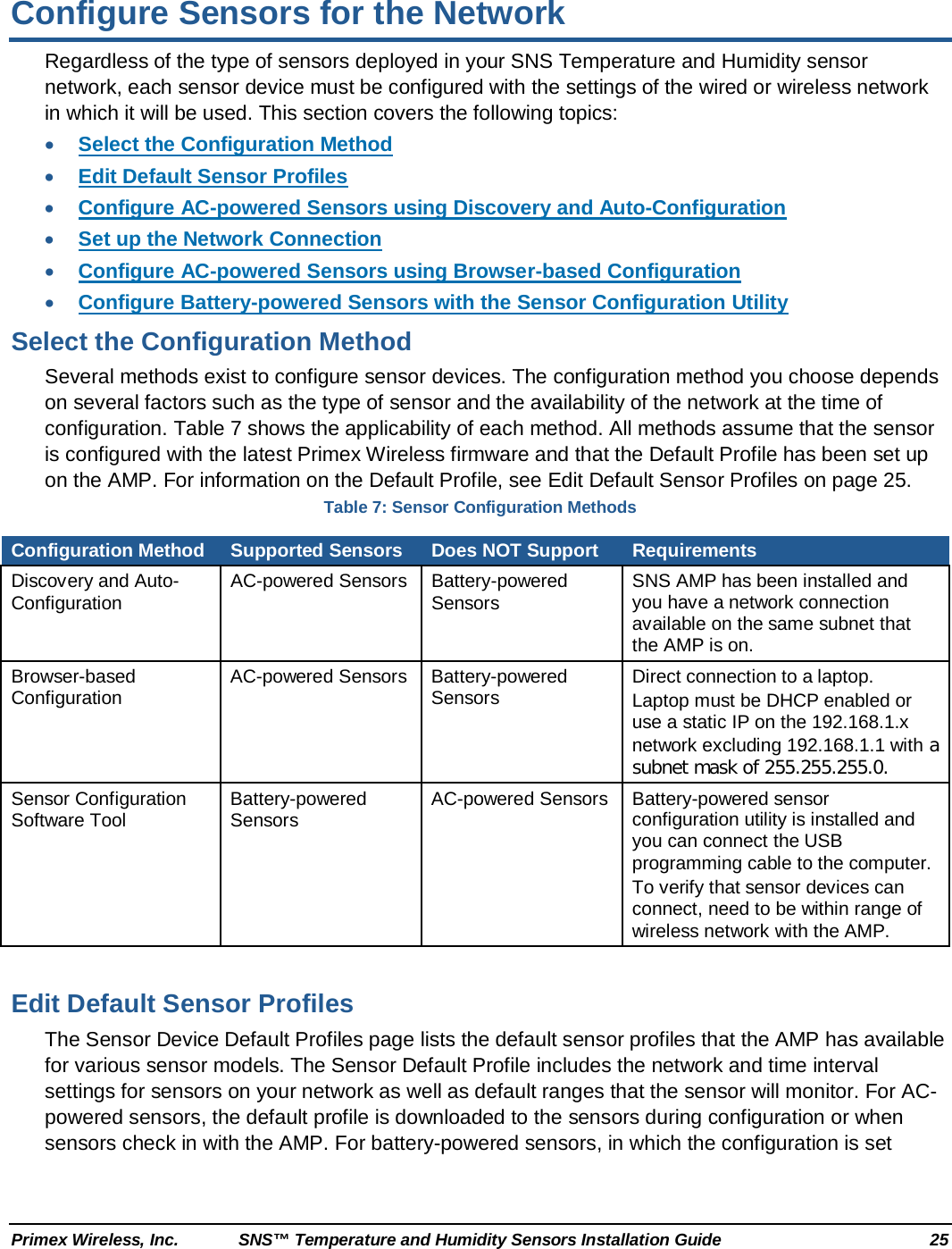  Primex Wireless, Inc. SNS™ Temperature and Humidity Sensors Installation Guide 25 Configure Sensors for the Network Regardless of the type of sensors deployed in your SNS Temperature and Humidity sensor network, each sensor device must be configured with the settings of the wired or wireless network in which it will be used. This section covers the following topics: • Select the Configuration Method • Edit Default Sensor Profiles • Configure AC-powered Sensors using Discovery and Auto-Configuration • Set up the Network Connection • Configure AC-powered Sensors using Browser-based Configuration • Configure Battery-powered Sensors with the Sensor Configuration Utility Select the Configuration Method Several methods exist to configure sensor devices. The configuration method you choose depends on several factors such as the type of sensor and the availability of the network at the time of configuration. Table 7 shows the applicability of each method. All methods assume that the sensor is configured with the latest Primex Wireless firmware and that the Default Profile has been set up on the AMP. For information on the Default Profile, see Edit Default Sensor Profiles on page 25. Table 7: Sensor Configuration Methods Configuration Method Supported Sensors Does NOT Support Requirements Discovery and Auto-Configuration  AC-powered Sensors  Battery-powered Sensors SNS AMP has been installed and you have a network connection available on the same subnet that the AMP is on. Browser-based Configuration AC-powered Sensors  Battery-powered Sensors Direct connection to a laptop. Laptop must be DHCP enabled or use a static IP on the 192.168.1.x network excluding 192.168.1.1 with a subnet mask of 255.255.255.0. Sensor Configuration Software Tool Battery-powered Sensors  AC-powered Sensors Battery-powered sensor configuration utility is installed and you can connect the USB programming cable to the computer. To verify that sensor devices can connect, need to be within range of wireless network with the AMP.  Edit Default Sensor Profiles The Sensor Device Default Profiles page lists the default sensor profiles that the AMP has available for various sensor models. The Sensor Default Profile includes the network and time interval settings for sensors on your network as well as default ranges that the sensor will monitor. For AC-powered sensors, the default profile is downloaded to the sensors during configuration or when sensors check in with the AMP. For battery-powered sensors, in which the configuration is set 