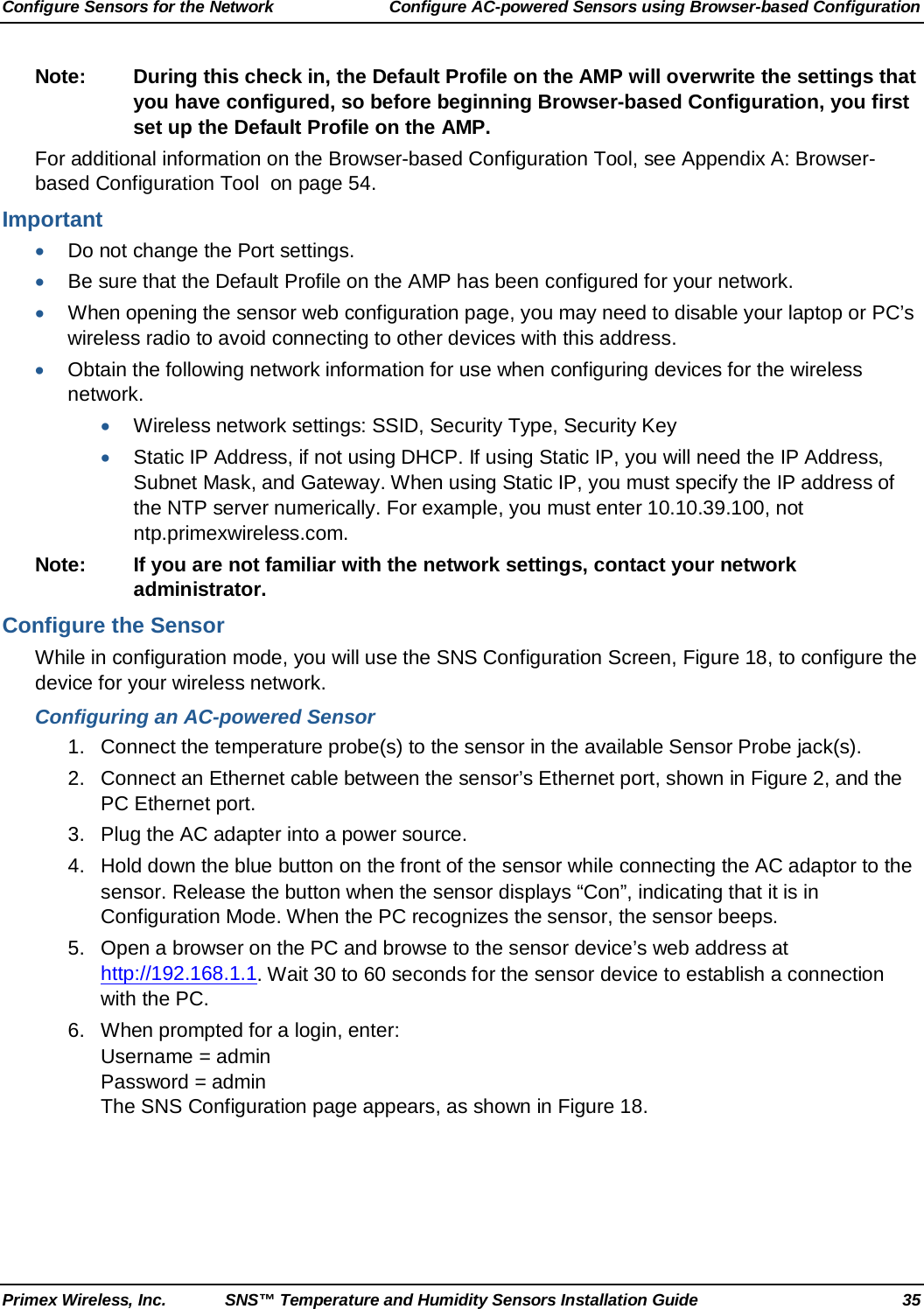 Configure Sensors for the Network Configure AC-powered Sensors using Browser-based Configuration Primex Wireless, Inc. SNS™ Temperature and Humidity Sensors Installation Guide 35 Note: During this check in, the Default Profile on the AMP will overwrite the settings that you have configured, so before beginning Browser-based Configuration, you first set up the Default Profile on the AMP. For additional information on the Browser-based Configuration Tool, see Appendix A: Browser-based Configuration Tool  on page 54. Important • Do not change the Port settings. • Be sure that the Default Profile on the AMP has been configured for your network. • When opening the sensor web configuration page, you may need to disable your laptop or PC’s wireless radio to avoid connecting to other devices with this address. • Obtain the following network information for use when configuring devices for the wireless network. • Wireless network settings: SSID, Security Type, Security Key • Static IP Address, if not using DHCP. If using Static IP, you will need the IP Address, Subnet Mask, and Gateway. When using Static IP, you must specify the IP address of the NTP server numerically. For example, you must enter 10.10.39.100, not ntp.primexwireless.com. Note: If you are not familiar with the network settings, contact your network administrator. Configure the Sensor While in configuration mode, you will use the SNS Configuration Screen, Figure 18, to configure the device for your wireless network. Configuring an AC-powered Sensor  1. Connect the temperature probe(s) to the sensor in the available Sensor Probe jack(s). 2. Connect an Ethernet cable between the sensor’s Ethernet port, shown in Figure 2, and the PC Ethernet port. 3. Plug the AC adapter into a power source. 4.  Hold down the blue button on the front of the sensor while connecting the AC adaptor to the sensor. Release the button when the sensor displays “Con”, indicating that it is in Configuration Mode. When the PC recognizes the sensor, the sensor beeps. 5. Open a browser on the PC and browse to the sensor device’s web address at http://192.168.1.1. Wait 30 to 60 seconds for the sensor device to establish a connection with the PC. 6. When prompted for a login, enter:  Username = admin Password = admin The SNS Configuration page appears, as shown in Figure 18. 