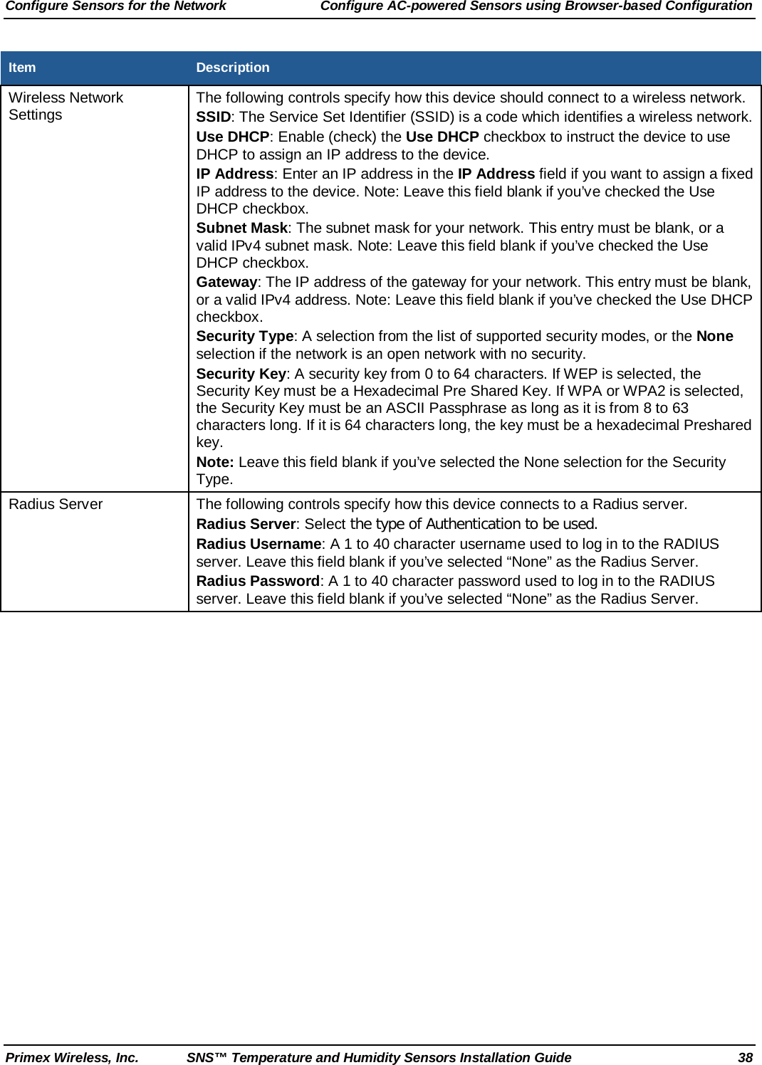 Configure Sensors for the Network Configure AC-powered Sensors using Browser-based Configuration Primex Wireless, Inc. SNS™ Temperature and Humidity Sensors Installation Guide 38 Item Description Wireless Network Settings The following controls specify how this device should connect to a wireless network. SSID: The Service Set Identifier (SSID) is a code which identifies a wireless network. Use DHCP: Enable (check) the Use DHCP checkbox to instruct the device to use DHCP to assign an IP address to the device. IP Address: Enter an IP address in the IP Address field if you want to assign a fixed IP address to the device. Note: Leave this field blank if you’ve checked the Use DHCP checkbox. Subnet Mask: The subnet mask for your network. This entry must be blank, or a valid IPv4 subnet mask. Note: Leave this field blank if you’ve checked the Use DHCP checkbox. Gateway: The IP address of the gateway for your network. This entry must be blank, or a valid IPv4 address. Note: Leave this field blank if you’ve checked the Use DHCP checkbox. Security Type: A selection from the list of supported security modes, or the None selection if the network is an open network with no security. Security Key: A security key from 0 to 64 characters. If WEP is selected, the Security Key must be a Hexadecimal Pre Shared Key. If WPA or WPA2 is selected, the Security Key must be an ASCII Passphrase as long as it is from 8 to 63 characters long. If it is 64 characters long, the key must be a hexadecimal Preshared key.   Note: Leave this field blank if you’ve selected the None selection for the Security Type. Radius Server The following controls specify how this device connects to a Radius server. Radius Server: Select the type of Authentication to be used. Radius Username: A 1 to 40 character username used to log in to the RADIUS server. Leave this field blank if you’ve selected “None” as the Radius Server.  Radius Password: A 1 to 40 character password used to log in to the RADIUS server. Leave this field blank if you’ve selected “None” as the Radius Server.    