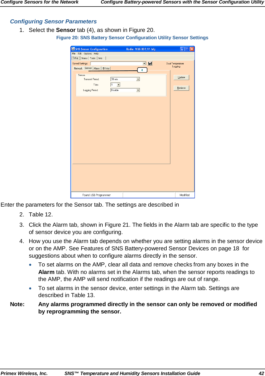 Configure Sensors for the Network Configure Battery-powered Sensors with the Sensor Configuration Utility Primex Wireless, Inc. SNS™ Temperature and Humidity Sensors Installation Guide 42 Configuring Sensor Parameters 1. Select the Sensor tab (4), as shown in Figure 20. Figure 20: SNS Battery Sensor Configuration Utility Sensor Settings  Enter the parameters for the Sensor tab. The settings are described in  2.  Table 12. 3. Click the Alarm tab, shown in Figure 21. The fields in the Alarm tab are specific to the type of sensor device you are configuring.  4. How you use the Alarm tab depends on whether you are setting alarms in the sensor device or on the AMP. See Features of SNS Battery-powered Sensor Devices on page 18  for suggestions about when to configure alarms directly in the sensor. • To set alarms on the AMP, clear all data and remove checks from any boxes in the Alarm tab. With no alarms set in the Alarms tab, when the sensor reports readings to the AMP, the AMP will send notification if the readings are out of range.  • To set alarms in the sensor device, enter settings in the Alarm tab. Settings are described in Table 13. Note: Any alarms programmed directly in the sensor can only be removed or modified by reprogramming the sensor. 