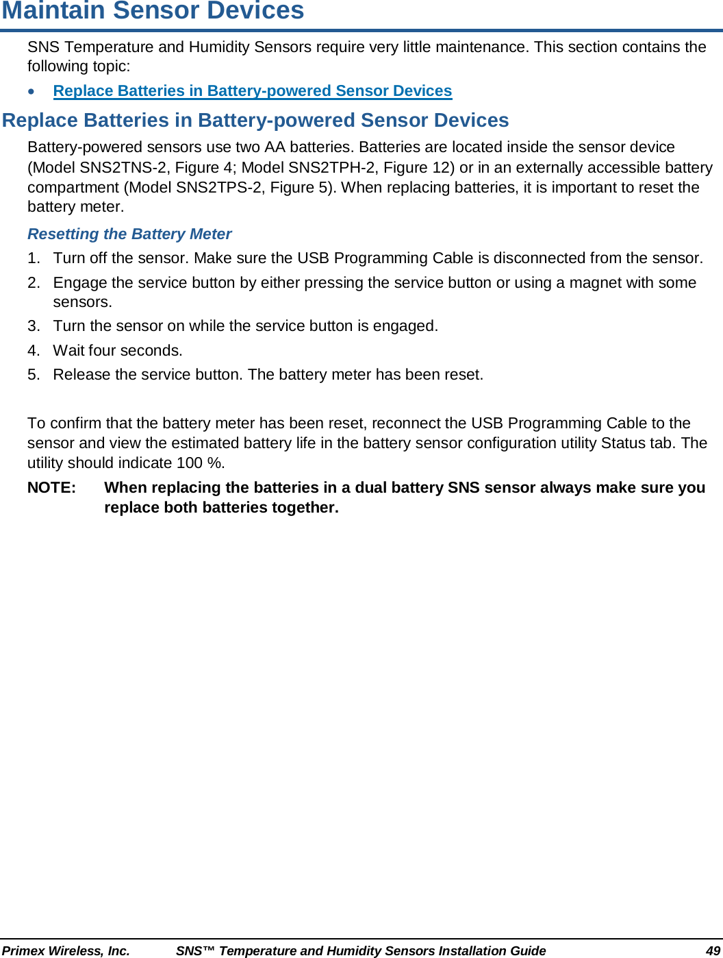  Primex Wireless, Inc. SNS™ Temperature and Humidity Sensors Installation Guide 49 Maintain Sensor Devices SNS Temperature and Humidity Sensors require very little maintenance. This section contains the following topic: • Replace Batteries in Battery-powered Sensor Devices Replace Batteries in Battery-powered Sensor Devices Battery-powered sensors use two AA batteries. Batteries are located inside the sensor device (Model SNS2TNS-2, Figure 4; Model SNS2TPH-2, Figure 12) or in an externally accessible battery compartment (Model SNS2TPS-2, Figure 5). When replacing batteries, it is important to reset the battery meter. Resetting the Battery Meter  1. Turn off the sensor. Make sure the USB Programming Cable is disconnected from the sensor.  2. Engage the service button by either pressing the service button or using a magnet with some sensors.  3. Turn the sensor on while the service button is engaged.  4. Wait four seconds.  5. Release the service button. The battery meter has been reset.   To confirm that the battery meter has been reset, reconnect the USB Programming Cable to the sensor and view the estimated battery life in the battery sensor configuration utility Status tab. The utility should indicate 100 %. NOTE:  When replacing the batteries in a dual battery SNS sensor always make sure you replace both batteries together.  