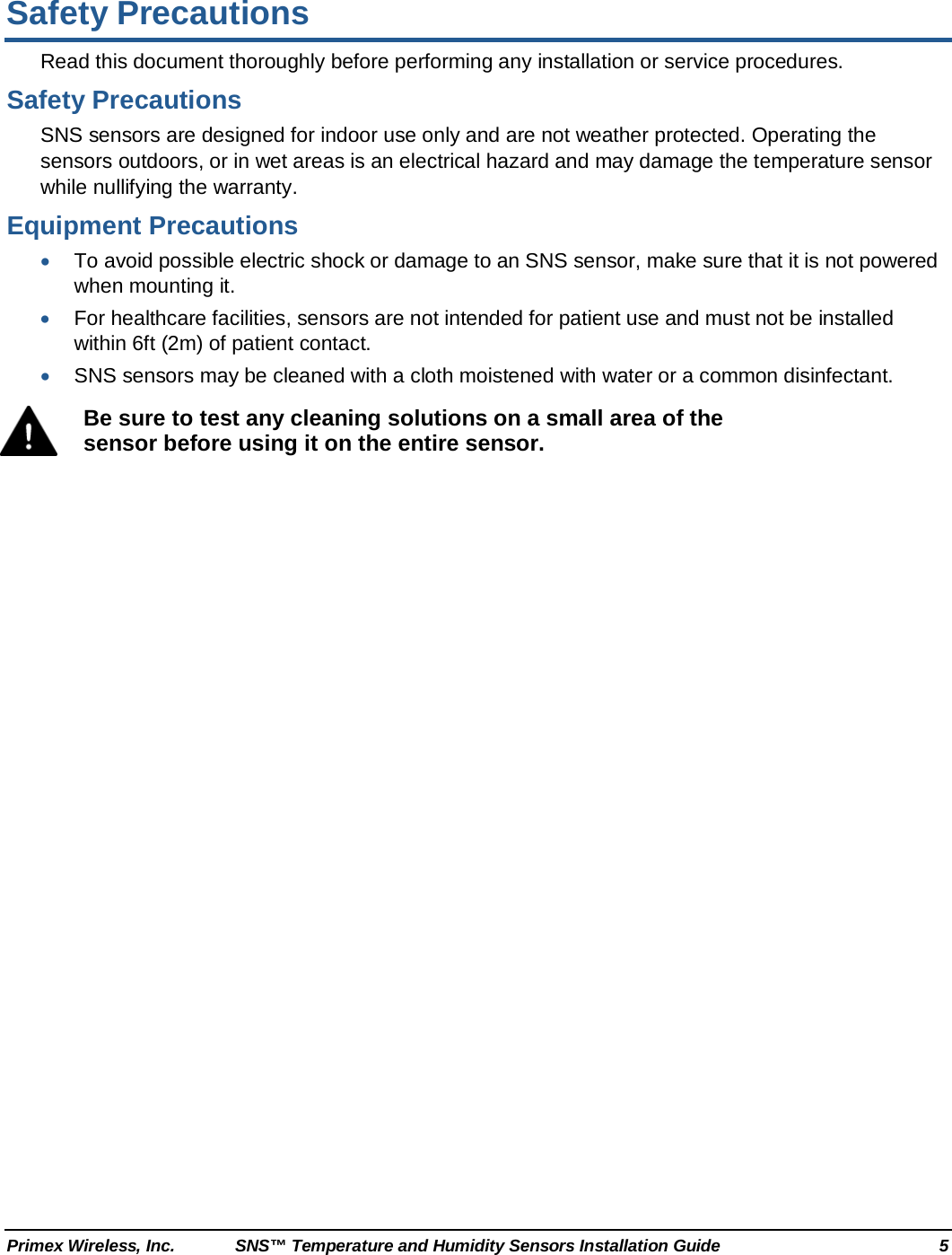  Primex Wireless, Inc. SNS™ Temperature and Humidity Sensors Installation Guide  5 Safety Precautions Read this document thoroughly before performing any installation or service procedures. Safety Precautions SNS sensors are designed for indoor use only and are not weather protected. Operating the sensors outdoors, or in wet areas is an electrical hazard and may damage the temperature sensor while nullifying the warranty. Equipment Precautions • To avoid possible electric shock or damage to an SNS sensor, make sure that it is not powered when mounting it. • For healthcare facilities, sensors are not intended for patient use and must not be installed within 6ft (2m) of patient contact. • SNS sensors may be cleaned with a cloth moistened with water or a common disinfectant.  Be sure to test any cleaning solutions on a small area of the sensor before using it on the entire sensor.  