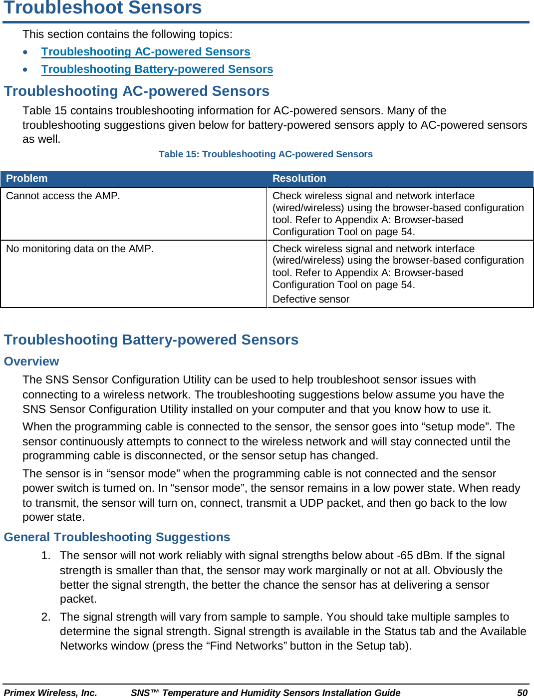  Primex Wireless, Inc. SNS™ Temperature and Humidity Sensors Installation Guide 50 Troubleshoot Sensors This section contains the following topics: • Troubleshooting AC-powered Sensors • Troubleshooting Battery-powered Sensors Troubleshooting AC-powered Sensors Table 15 contains troubleshooting information for AC-powered sensors. Many of the troubleshooting suggestions given below for battery-powered sensors apply to AC-powered sensors as well. Table 15: Troubleshooting AC-powered Sensors Problem Resolution Cannot access the AMP.  Check wireless signal and network interface (wired/wireless) using the browser-based configuration tool. Refer to Appendix A: Browser-based Configuration Tool on page 54.  No monitoring data on the AMP. Check wireless signal and network interface (wired/wireless) using the browser-based configuration tool. Refer to Appendix A: Browser-based Configuration Tool on page 54.  Defective sensor  Troubleshooting Battery-powered Sensors Overview The SNS Sensor Configuration Utility can be used to help troubleshoot sensor issues with connecting to a wireless network. The troubleshooting suggestions below assume you have the SNS Sensor Configuration Utility installed on your computer and that you know how to use it.  When the programming cable is connected to the sensor, the sensor goes into “setup mode”. The sensor continuously attempts to connect to the wireless network and will stay connected until the programming cable is disconnected, or the sensor setup has changed.  The sensor is in “sensor mode” when the programming cable is not connected and the sensor power switch is turned on. In “sensor mode”, the sensor remains in a low power state. When ready to transmit, the sensor will turn on, connect, transmit a UDP packet, and then go back to the low power state. General Troubleshooting Suggestions 1. The sensor will not work reliably with signal strengths below about -65 dBm. If the signal strength is smaller than that, the sensor may work marginally or not at all. Obviously the better the signal strength, the better the chance the sensor has at delivering a sensor packet.  2. The signal strength will vary from sample to sample. You should take multiple samples to determine the signal strength. Signal strength is available in the Status tab and the Available Networks window (press the “Find Networks” button in the Setup tab).  