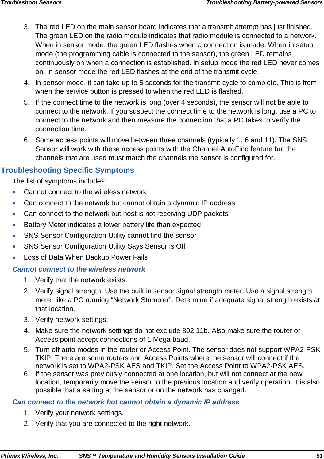 Troubleshoot Sensors Troubleshooting Battery-powered Sensors Primex Wireless, Inc. SNS™ Temperature and Humidity Sensors Installation Guide 51 3. The red LED on the main sensor board indicates that a transmit attempt has just finished. The green LED on the radio module indicates that radio module is connected to a network. When in sensor mode, the green LED flashes when a connection is made. When in setup mode (the programming cable is connected to the sensor), the green LED remains continuously on when a connection is established. In setup mode the red LED never comes on. In sensor mode the red LED flashes at the end of the transmit cycle.  4. In sensor mode, it can take up to 5 seconds for the transmit cycle to complete. This is from when the service button is pressed to when the red LED is flashed.   5. If the connect time to the network is long (over 4 seconds), the sensor will not be able to connect to the network. If you suspect the connect time to the network is long, use a PC to connect to the network and then measure the connection that a PC takes to verify the connection time.   6. Some access points will move between three channels (typically 1, 6 and 11). The SNS Sensor will work with these access points with the Channel AutoFind feature but the channels that are used must match the channels the sensor is configured for.  Troubleshooting Specific Symptoms The list of symptoms includes: • Cannot connect to the wireless network • Can connect to the network but cannot obtain a dynamic IP address • Can connect to the network but host is not receiving UDP packets • Battery Meter indicates a lower battery life than expected • SNS Sensor Configuration Utility cannot find the sensor • SNS Sensor Configuration Utility Says Sensor is Off • Loss of Data When Backup Power Fails Cannot connect to the wireless network 1. Verify that the network exists.  2. Verify signal strength. Use the built in sensor signal strength meter. Use a signal strength meter like a PC running “Network Stumbler”. Determine if adequate signal strength exists at that location.  3. Verify network settings. 4. Make sure the network settings do not exclude 802.11b. Also make sure the router or Access point accept connections of 1 Mega baud. 5. Turn off auto modes in the router or Access Point. The sensor does not support WPA2-PSK TKIP. There are some routers and Access Points where the sensor will connect if the network is set to WPA2-PSK AES and TKIP. Set the Access Point to WPA2-PSK AES. 6. If the sensor was previously connected at one location, but will not connect at the new location, temporarily move the sensor to the previous location and verify operation. It is also possible that a setting at the sensor or on the network has changed. Can connect to the network but cannot obtain a dynamic IP address 1. Verify your network settings.  2. Verify that you are connected to the right network.  