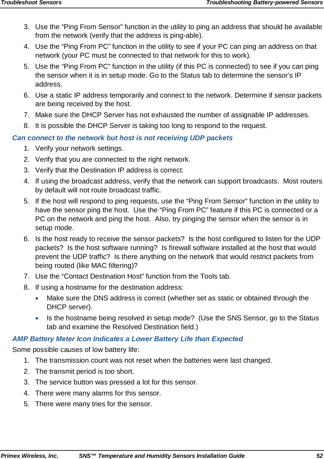 Troubleshoot Sensors Troubleshooting Battery-powered Sensors Primex Wireless, Inc. SNS™ Temperature and Humidity Sensors Installation Guide 52 3. Use the “Ping From Sensor” function in the utility to ping an address that should be available from the network (verify that the address is ping-able).  4. Use the “Ping From PC” function in the utility to see if your PC can ping an address on that network (your PC must be connected to that network for this to work). 5. Use the “Ping From PC” function in the utility (if this PC is connected) to see if you can ping the sensor when it is in setup mode. Go to the Status tab to determine the sensor’s IP address.  6. Use a static IP address temporarily and connect to the network. Determine if sensor packets are being received by the host.  7. Make sure the DHCP Server has not exhausted the number of assignable IP addresses.  8. It is possible the DHCP Server is taking too long to respond to the request. Can connect to the network but host is not receiving UDP packets 1.  Verify your network settings.  2. Verify that you are connected to the right network.  3. Verify that the Destination IP address is correct.  4. If using the broadcast address, verify that the network can support broadcasts.  Most routers by default will not route broadcast traffic.  5. If the host will respond to ping requests, use the “Ping From Sensor” function in the utility to have the sensor ping the host.  Use the “Ping From PC” feature if this PC is connected or a PC on the network and ping the host.  Also, try pinging the sensor when the sensor is in setup mode.  6. Is the host ready to receive the sensor packets?  Is the host configured to listen for the UDP packets?  Is the host software running?  Is firewall software installed at the host that would prevent the UDP traffic?  Is there anything on the network that would restrict packets from being routed (like MAC filtering)?  7. Use the “Contact Destination Host” function from the Tools tab.  8. If using a hostname for the destination address:  • Make sure the DNS address is correct (whether set as static or obtained through the DHCP server).  • Is the hostname being resolved in setup mode?  (Use the SNS Sensor, go to the Status tab and examine the Resolved Destination field.)  AMP Battery Meter Icon Indicates a Lower Battery Life than Expected Some possible causes of low battery life: 1.  The transmission count was not reset when the batteries were last changed. 2. The transmit period is too short. 3. The service button was pressed a lot for this sensor. 4. There were many alarms for this sensor. 5. There were many tries for the sensor.   