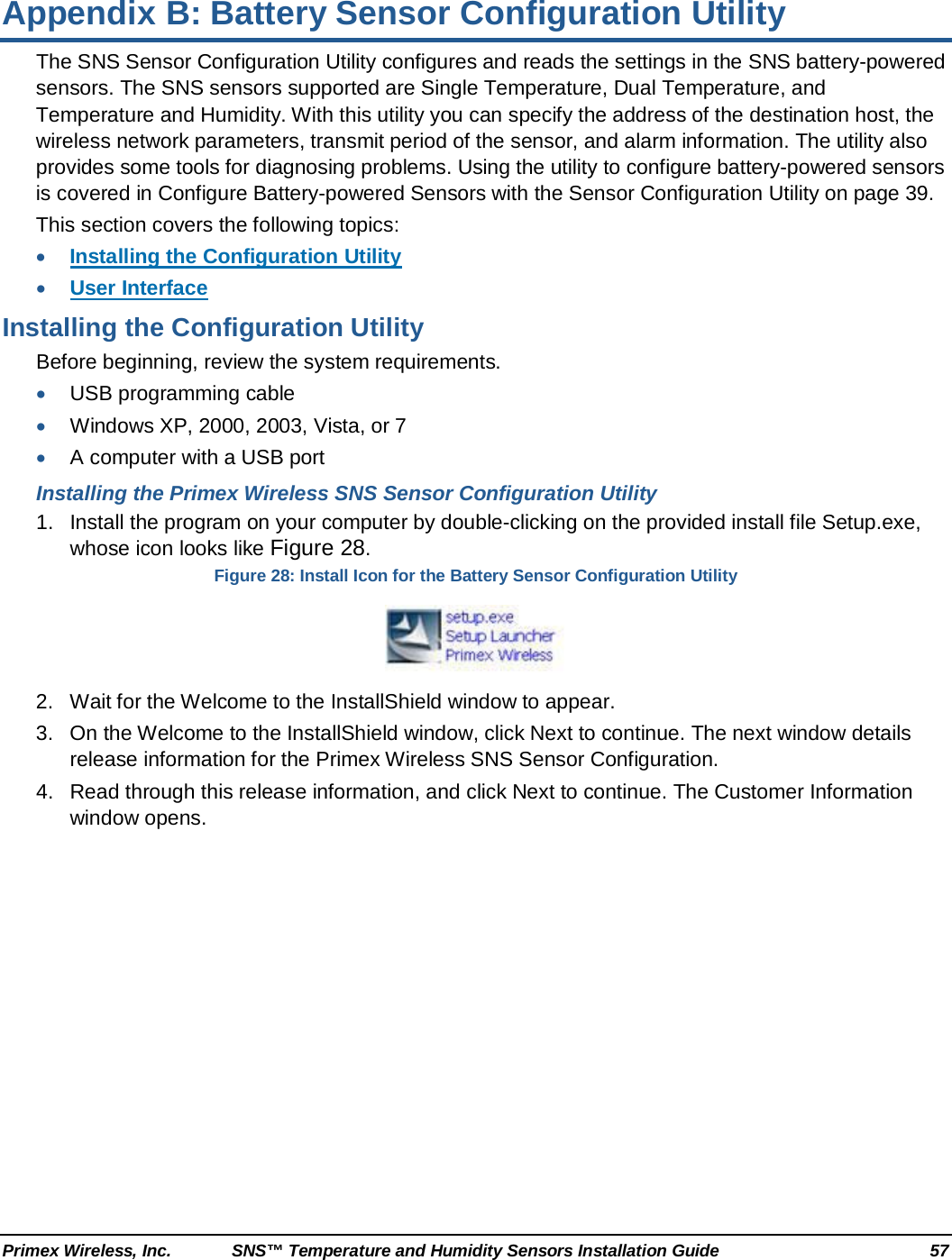  Primex Wireless, Inc. SNS™ Temperature and Humidity Sensors Installation Guide 57 Appendix B: Battery Sensor Configuration Utility The SNS Sensor Configuration Utility configures and reads the settings in the SNS battery-powered sensors. The SNS sensors supported are Single Temperature, Dual Temperature, and Temperature and Humidity. With this utility you can specify the address of the destination host, the wireless network parameters, transmit period of the sensor, and alarm information. The utility also provides some tools for diagnosing problems. Using the utility to configure battery-powered sensors is covered in Configure Battery-powered Sensors with the Sensor Configuration Utility on page 39.  This section covers the following topics: • Installing the Configuration Utility • User Interface Installing the Configuration Utility Before beginning, review the system requirements. • USB programming cable • Windows XP, 2000, 2003, Vista, or 7 • A computer with a USB port Installing the Primex Wireless SNS Sensor Configuration Utility 1. Install the program on your computer by double-clicking on the provided install file Setup.exe, whose icon looks like Figure 28. Figure 28: Install Icon for the Battery Sensor Configuration Utility  2. Wait for the Welcome to the InstallShield window to appear.  3. On the Welcome to the InstallShield window, click Next to continue. The next window details release information for the Primex Wireless SNS Sensor Configuration. 4. Read through this release information, and click Next to continue. The Customer Information window opens. 