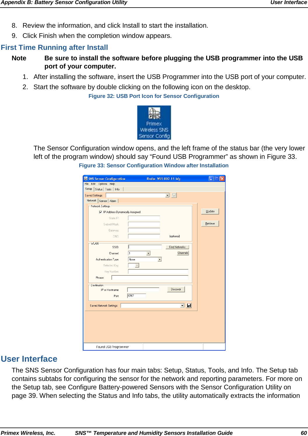 Appendix B: Battery Sensor Configuration Utility User Interface Primex Wireless, Inc. SNS™ Temperature and Humidity Sensors Installation Guide 60 8. Review the information, and click Install to start the installation.  9. Click Finish when the completion window appears. First Time Running after Install Note Be sure to install the software before plugging the USB programmer into the USB port of your computer.  1. After installing the software, insert the USB Programmer into the USB port of your computer.  2. Start the software by double clicking on the following icon on the desktop. Figure 32: USB Port Icon for Sensor Configuration  The Sensor Configuration window opens, and the left frame of the status bar (the very lower left of the program window) should say “Found USB Programmer” as shown in Figure 33.  Figure 33: Sensor Configuration Window after Installation  User Interface The SNS Sensor Configuration has four main tabs: Setup, Status, Tools, and Info. The Setup tab contains subtabs for configuring the sensor for the network and reporting parameters. For more on the Setup tab, see Configure Battery-powered Sensors with the Sensor Configuration Utility on page 39. When selecting the Status and Info tabs, the utility automatically extracts the information 