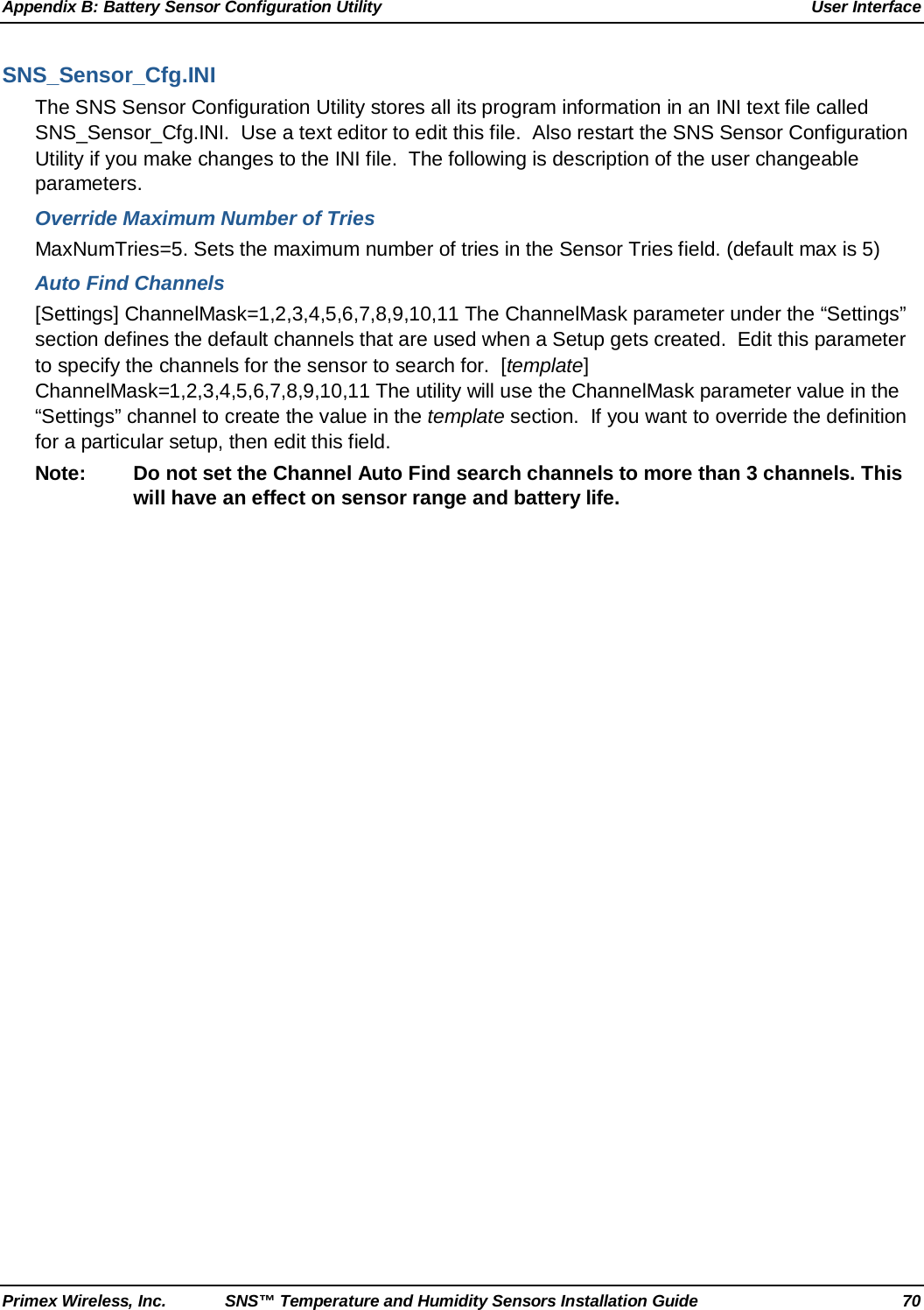 Appendix B: Battery Sensor Configuration Utility User Interface Primex Wireless, Inc. SNS™ Temperature and Humidity Sensors Installation Guide 70 SNS_Sensor_Cfg.INI The SNS Sensor Configuration Utility stores all its program information in an INI text file called SNS_Sensor_Cfg.INI.  Use a text editor to edit this file.  Also restart the SNS Sensor Configuration Utility if you make changes to the INI file.  The following is description of the user changeable parameters. Override Maximum Number of Tries MaxNumTries=5. Sets the maximum number of tries in the Sensor Tries field. (default max is 5) Auto Find Channels [Settings] ChannelMask=1,2,3,4,5,6,7,8,9,10,11 The ChannelMask parameter under the “Settings” section defines the default channels that are used when a Setup gets created.  Edit this parameter to specify the channels for the sensor to search for.  [template] ChannelMask=1,2,3,4,5,6,7,8,9,10,11 The utility will use the ChannelMask parameter value in the “Settings” channel to create the value in the template section.  If you want to override the definition for a particular setup, then edit this field. Note: Do not set the Channel Auto Find search channels to more than 3 channels. This will have an effect on sensor range and battery life.  