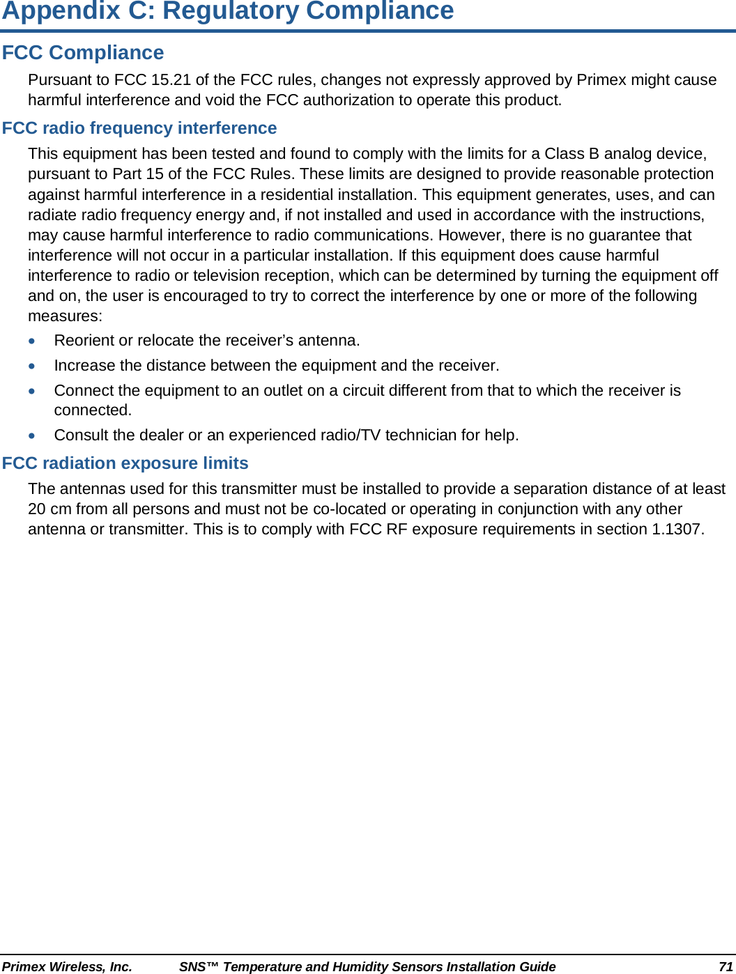  Primex Wireless, Inc. SNS™ Temperature and Humidity Sensors Installation Guide 71 Appendix C: Regulatory Compliance FCC Compliance Pursuant to FCC 15.21 of the FCC rules, changes not expressly approved by Primex might cause harmful interference and void the FCC authorization to operate this product. FCC radio frequency interference This equipment has been tested and found to comply with the limits for a Class B analog device, pursuant to Part 15 of the FCC Rules. These limits are designed to provide reasonable protection against harmful interference in a residential installation. This equipment generates, uses, and can radiate radio frequency energy and, if not installed and used in accordance with the instructions, may cause harmful interference to radio communications. However, there is no guarantee that interference will not occur in a particular installation. If this equipment does cause harmful interference to radio or television reception, which can be determined by turning the equipment off and on, the user is encouraged to try to correct the interference by one or more of the following measures: • Reorient or relocate the receiver’s antenna. • Increase the distance between the equipment and the receiver. • Connect the equipment to an outlet on a circuit different from that to which the receiver is connected. • Consult the dealer or an experienced radio/TV technician for help. FCC radiation exposure limits The antennas used for this transmitter must be installed to provide a separation distance of at least 20 cm from all persons and must not be co-located or operating in conjunction with any other antenna or transmitter. This is to comply with FCC RF exposure requirements in section 1.1307. 