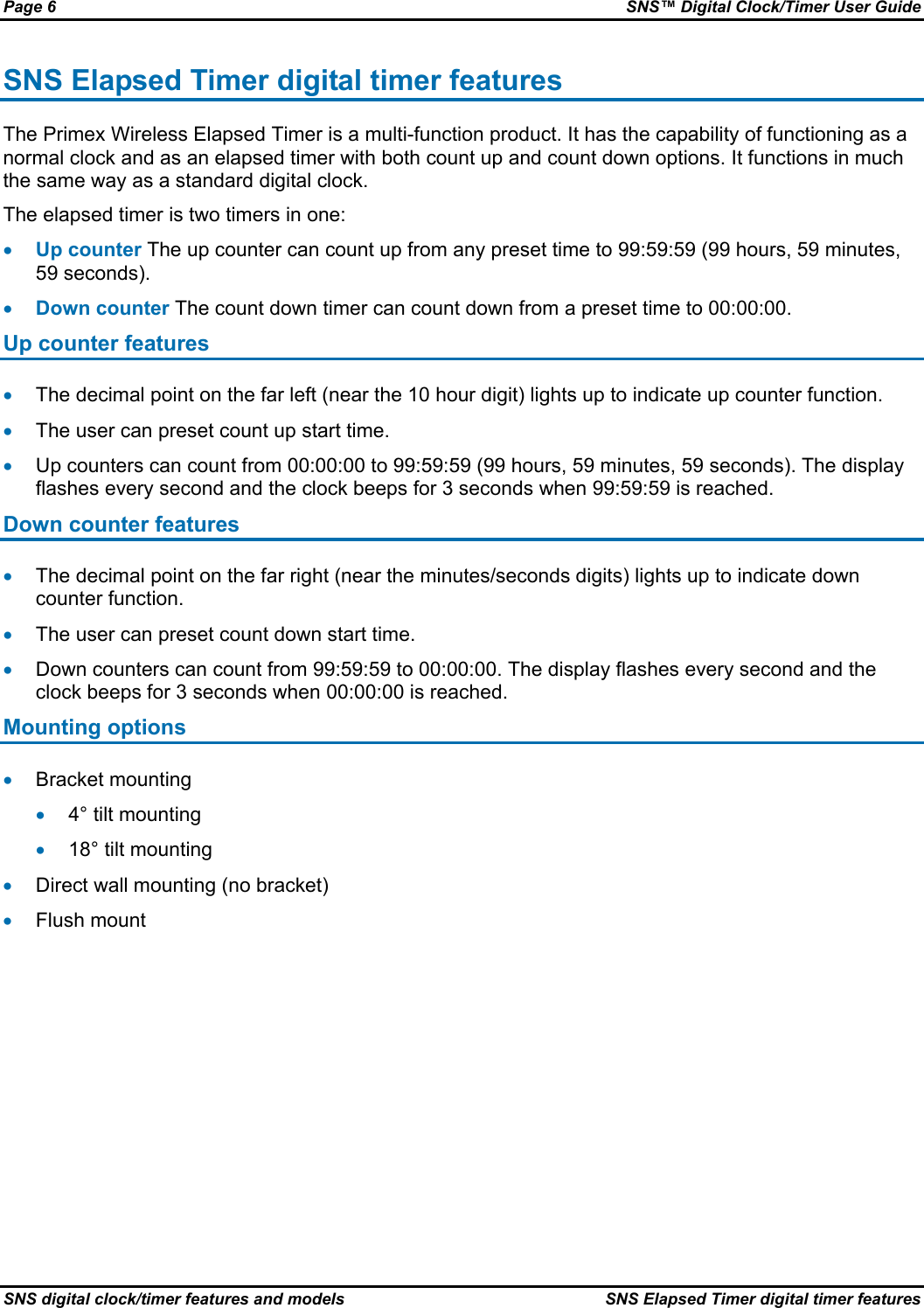 Page 6  SNS™ Digital Clock/Timer User Guide SNS digital clock/timer features and models  SNS Elapsed Timer digital timer features SNS Elapsed Timer digital timer features The Primex Wireless Elapsed Timer is a multi-function product. It has the capability of functioning as a normal clock and as an elapsed timer with both count up and count down options. It functions in much the same way as a standard digital clock. The elapsed timer is two timers in one: • Up counter The up counter can count up from any preset time to 99:59:59 (99 hours, 59 minutes, 59 seconds). • Down counter The count down timer can count down from a preset time to 00:00:00. Up counter features • The decimal point on the far left (near the 10 hour digit) lights up to indicate up counter function. • The user can preset count up start time. • Up counters can count from 00:00:00 to 99:59:59 (99 hours, 59 minutes, 59 seconds). The display flashes every second and the clock beeps for 3 seconds when 99:59:59 is reached. Down counter features • The decimal point on the far right (near the minutes/seconds digits) lights up to indicate down counter function. • The user can preset count down start time. • Down counters can count from 99:59:59 to 00:00:00. The display flashes every second and the clock beeps for 3 seconds when 00:00:00 is reached. Mounting options • Bracket mounting • 4° tilt mounting • 18° tilt mounting • Direct wall mounting (no bracket) • Flush mount 