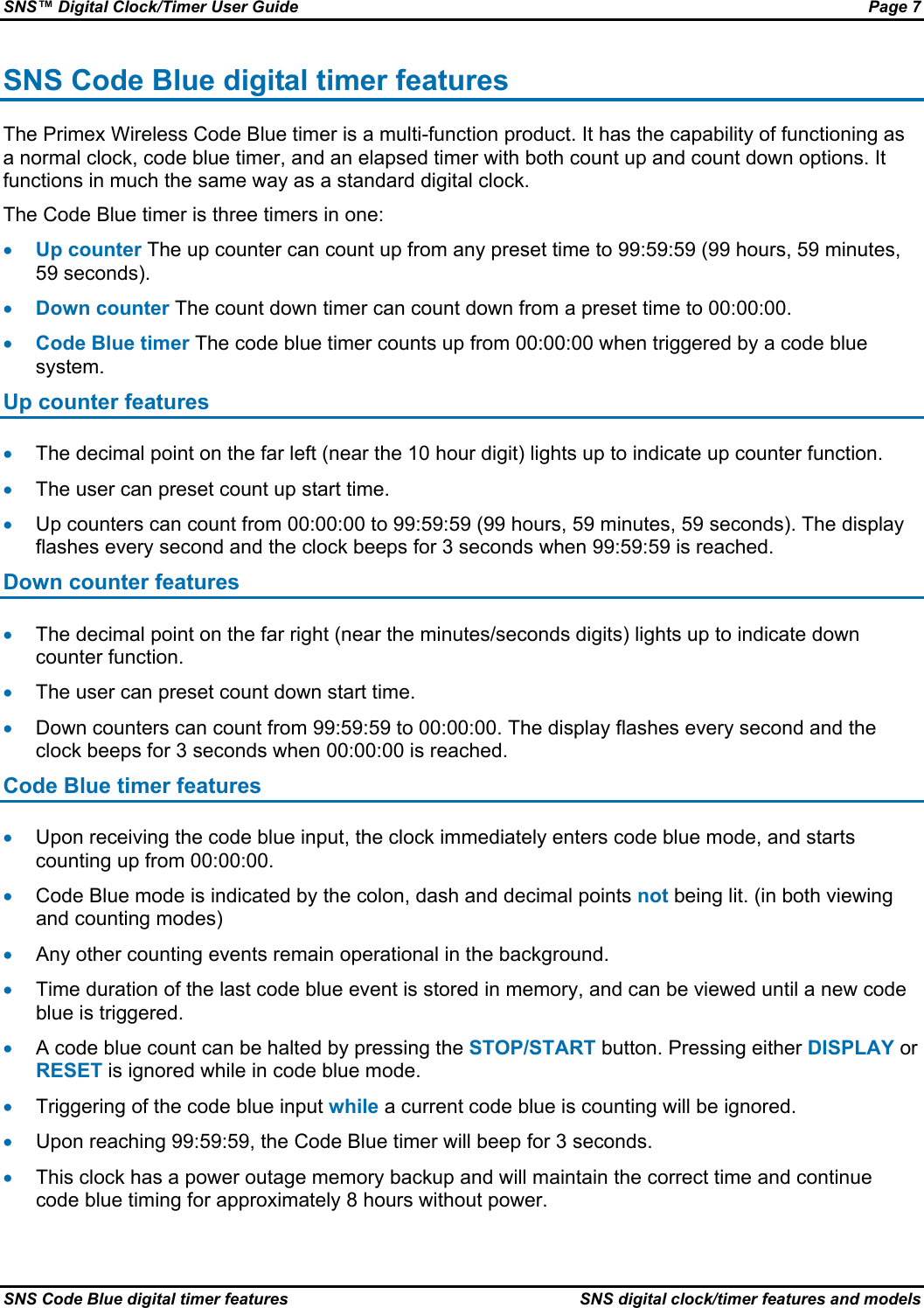 SNS™ Digital Clock/Timer User Guide  Page 7 SNS Code Blue digital timer features  SNS digital clock/timer features and models SNS Code Blue digital timer features The Primex Wireless Code Blue timer is a multi-function product. It has the capability of functioning as a normal clock, code blue timer, and an elapsed timer with both count up and count down options. It functions in much the same way as a standard digital clock. The Code Blue timer is three timers in one: • Up counter The up counter can count up from any preset time to 99:59:59 (99 hours, 59 minutes, 59 seconds). • Down counter The count down timer can count down from a preset time to 00:00:00. • Code Blue timer The code blue timer counts up from 00:00:00 when triggered by a code blue system. Up counter features • The decimal point on the far left (near the 10 hour digit) lights up to indicate up counter function. • The user can preset count up start time. • Up counters can count from 00:00:00 to 99:59:59 (99 hours, 59 minutes, 59 seconds). The display flashes every second and the clock beeps for 3 seconds when 99:59:59 is reached. Down counter features • The decimal point on the far right (near the minutes/seconds digits) lights up to indicate down counter function. • The user can preset count down start time. • Down counters can count from 99:59:59 to 00:00:00. The display flashes every second and the clock beeps for 3 seconds when 00:00:00 is reached. Code Blue timer features • Upon receiving the code blue input, the clock immediately enters code blue mode, and starts counting up from 00:00:00. • Code Blue mode is indicated by the colon, dash and decimal points not being lit. (in both viewing and counting modes) • Any other counting events remain operational in the background. • Time duration of the last code blue event is stored in memory, and can be viewed until a new code blue is triggered. • A code blue count can be halted by pressing the STOP/START button. Pressing either DISPLAY or RESET is ignored while in code blue mode. • Triggering of the code blue input while a current code blue is counting will be ignored. • Upon reaching 99:59:59, the Code Blue timer will beep for 3 seconds. • This clock has a power outage memory backup and will maintain the correct time and continue code blue timing for approximately 8 hours without power. 