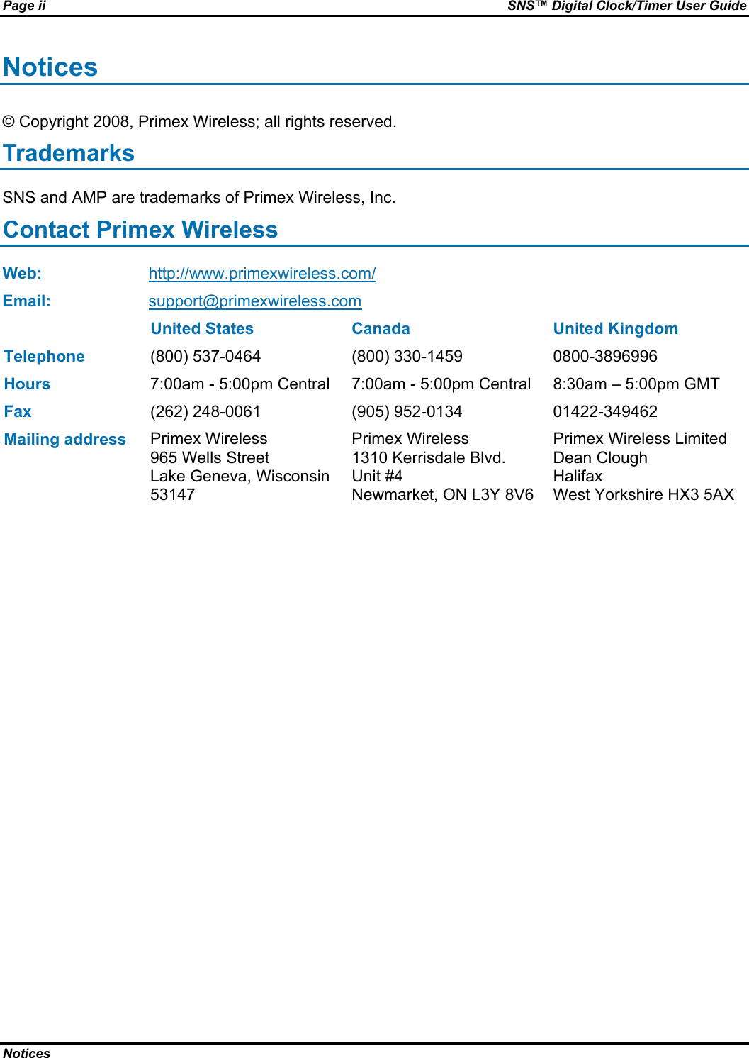 Page ii  SNS™ Digital Clock/Timer User Guide Notices   Notices © Copyright 2008, Primex Wireless; all rights reserved. Trademarks SNS and AMP are trademarks of Primex Wireless, Inc. Contact Primex Wireless Web: http://www.primexwireless.com/ Email:  support@primexwireless.com   United States  Canada  United Kingdom Telephone (800) 537-0464  (800) 330-1459  0800-3896996 Hours 7:00am - 5:00pm Central  7:00am - 5:00pm Central  8:30am – 5:00pm GMT Fax (262) 248-0061  (905) 952-0134  01422-349462 Mailing address Primex Wireless 965 Wells Street Lake Geneva, Wisconsin 53147 Primex Wireless 1310 Kerrisdale Blvd.  Unit #4 Newmarket, ON L3Y 8V6 Primex Wireless Limited Dean Clough Halifax West Yorkshire HX3 5AX 