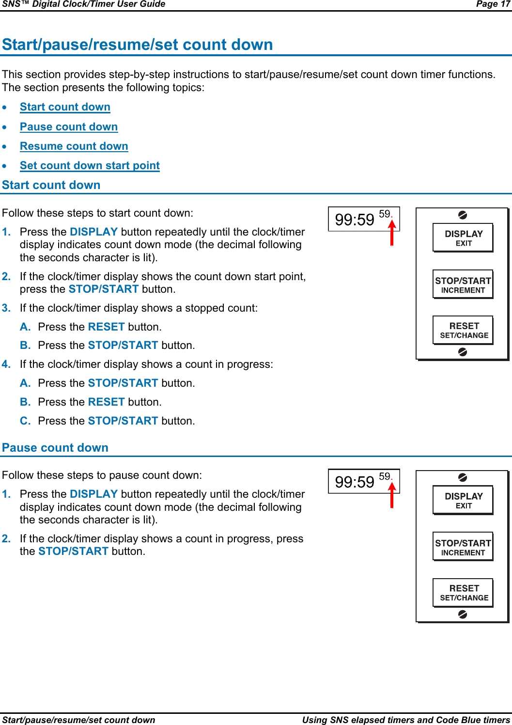 SNS™ Digital Clock/Timer User Guide  Page 17 Start/pause/resume/set count down  Using SNS elapsed timers and Code Blue timers Start/pause/resume/set count down This section provides step-by-step instructions to start/pause/resume/set count down timer functions. The section presents the following topics: • Start count down • Pause count down • Resume count down • Set count down start point Start count down Follow these steps to start count down: 1.  Press the DISPLAY button repeatedly until the clock/timer display indicates count down mode (the decimal following the seconds character is lit). 2.  If the clock/timer display shows the count down start point, press the STOP/START button. 3.  If the clock/timer display shows a stopped count: A.  Press the RESET button. B.  Press the STOP/START button. 4.  If the clock/timer display shows a count in progress: A.  Press the STOP/START button. B.  Press the RESET button. C.  Press the STOP/START button.    Pause count down Follow these steps to pause count down: 1.  Press the DISPLAY button repeatedly until the clock/timer display indicates count down mode (the decimal following the seconds character is lit). 2.  If the clock/timer display shows a count in progress, press the STOP/START button.    