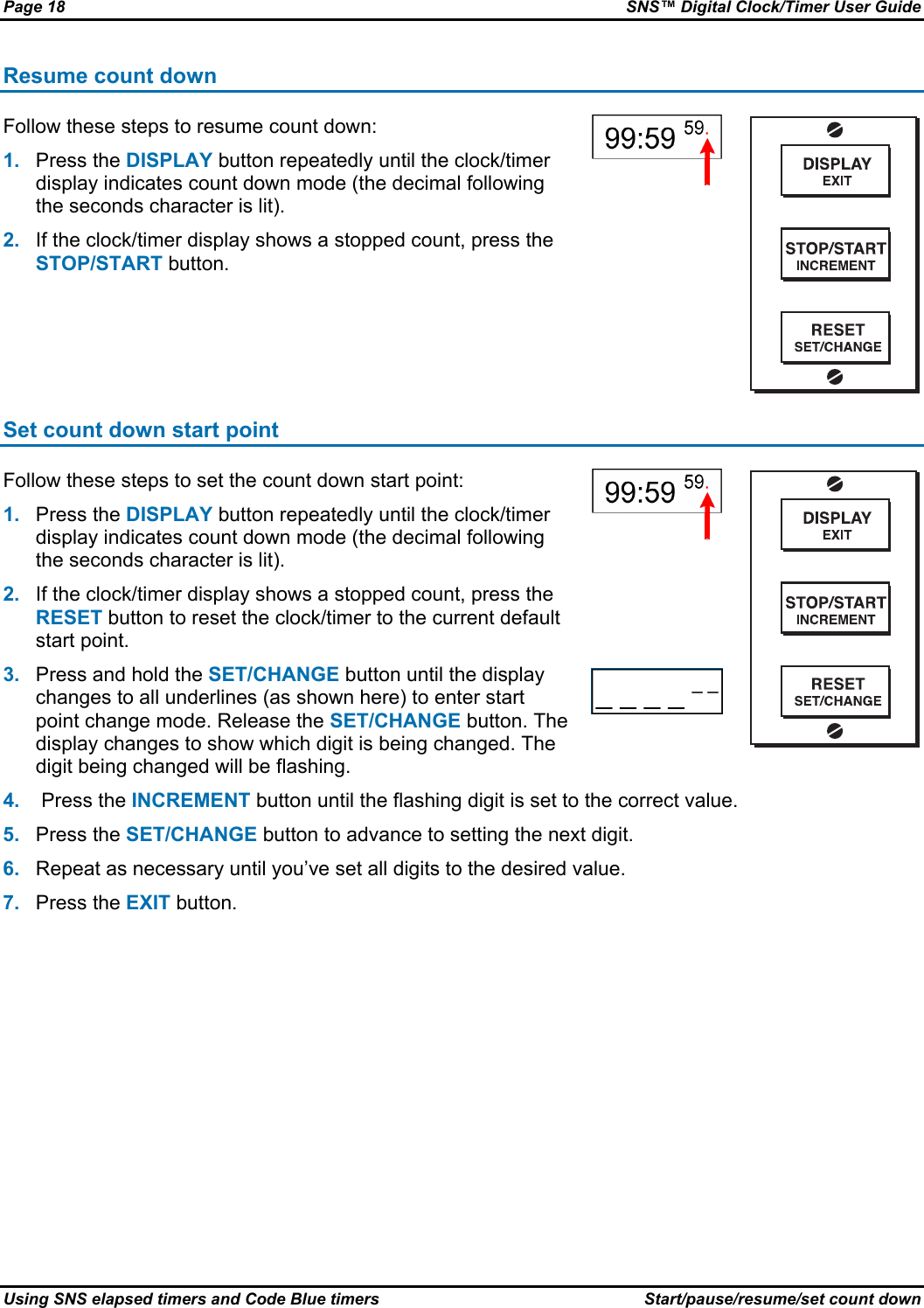 Page 18  SNS™ Digital Clock/Timer User Guide Using SNS elapsed timers and Code Blue timers  Start/pause/resume/set count down Resume count down Follow these steps to resume count down: 1.  Press the DISPLAY button repeatedly until the clock/timer display indicates count down mode (the decimal following the seconds character is lit). 2.  If the clock/timer display shows a stopped count, press the STOP/START button.    Set count down start point  Follow these steps to set the count down start point: 1.  Press the DISPLAY button repeatedly until the clock/timer display indicates count down mode (the decimal following the seconds character is lit). 2.  If the clock/timer display shows a stopped count, press the RESET button to reset the clock/timer to the current default start point. 3.  Press and hold the SET/CHANGE button until the display changes to all underlines (as shown here) to enter start point change mode. Release the SET/CHANGE button. The display changes to show which digit is being changed. The digit being changed will be flashing.   4.   Press the INCREMENT button until the flashing digit is set to the correct value. 5.  Press the SET/CHANGE button to advance to setting the next digit. 6.  Repeat as necessary until you’ve set all digits to the desired value. 7.  Press the EXIT button. 