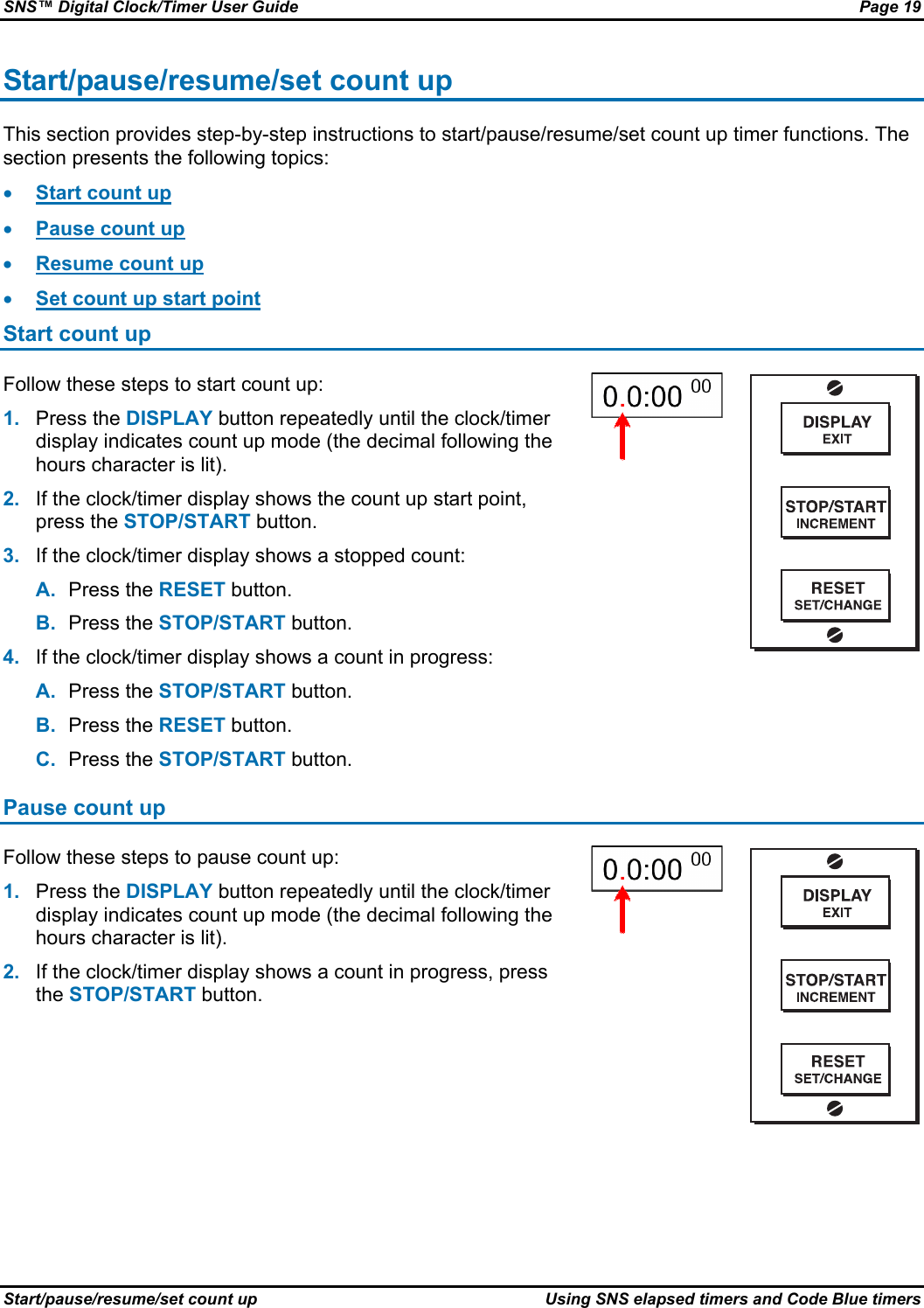 SNS™ Digital Clock/Timer User Guide  Page 19 Start/pause/resume/set count up  Using SNS elapsed timers and Code Blue timers Start/pause/resume/set count up This section provides step-by-step instructions to start/pause/resume/set count up timer functions. The section presents the following topics: • Start count up • Pause count up • Resume count up • Set count up start point Start count up Follow these steps to start count up: 1.  Press the DISPLAY button repeatedly until the clock/timer display indicates count up mode (the decimal following the hours character is lit). 2.  If the clock/timer display shows the count up start point, press the STOP/START button. 3.  If the clock/timer display shows a stopped count: A.  Press the RESET button. B.  Press the STOP/START button. 4.  If the clock/timer display shows a count in progress: A.  Press the STOP/START button. B.  Press the RESET button. C.  Press the STOP/START button.    Pause count up Follow these steps to pause count up: 1.  Press the DISPLAY button repeatedly until the clock/timer display indicates count up mode (the decimal following the hours character is lit). 2.  If the clock/timer display shows a count in progress, press the STOP/START button.    