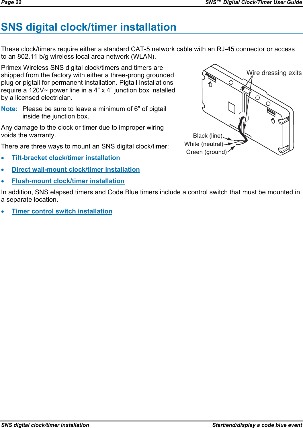 Page 22  SNS™ Digital Clock/Timer User Guide SNS digital clock/timer installation  Start/end/display a code blue event SNS digital clock/timer installation These clock/timers require either a standard CAT-5 network cable with an RJ-45 connector or access to an 802.11 b/g wireless local area network (WLAN). Primex Wireless SNS digital clock/timers and timers are shipped from the factory with either a three-prong grounded plug or pigtail for permanent installation. Pigtail installations require a 120V~ power line in a 4” x 4” junction box installed by a licensed electrician. Note:  Please be sure to leave a minimum of 6” of pigtail inside the junction box. Any damage to the clock or timer due to improper wiring voids the warranty. There are three ways to mount an SNS digital clock/timer: • Tilt-bracket clock/timer installation • Direct wall-mount clock/timer installation • Flush-mount clock/timer installation Wire dressing exits In addition, SNS elapsed timers and Code Blue timers include a control switch that must be mounted in a separate location. • Timer control switch installation 