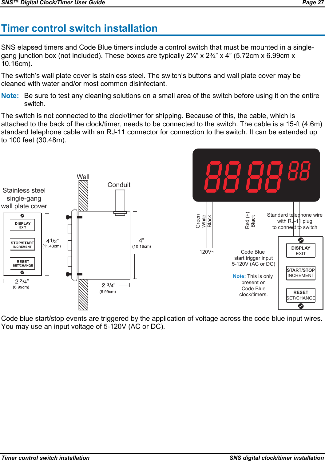 SNS™ Digital Clock/Timer User Guide  Page 27 Timer control switch installation  SNS digital clock/timer installation Timer control switch installation SNS elapsed timers and Code Blue timers include a control switch that must be mounted in a single-gang junction box (not included). These boxes are typically 2¼” x 2¾” x 4” (5.72cm x 6.99cm x 10.16cm). The switch’s wall plate cover is stainless steel. The switch’s buttons and wall plate cover may be cleaned with water and/or most common disinfectant. Note:  Be sure to test any cleaning solutions on a small area of the switch before using it on the entire switch. The switch is not connected to the clock/timer for shipping. Because of this, the cable, which is attached to the back of the clock/timer, needs to be connected to the switch. The cable is a 15-ft (4.6m) standard telephone cable with an RJ-11 connector for connection to the switch. It can be extended up to 100 feet (30.48m). Stainless steelsingle-gangwall plate coverWallConduit 120V~ Code Blue  start trigger input5-120V (AC or DC)Note: This is only  present onCode Blue clock/timers.GreenWhiteBlackBlack Red (+)DISPLAYEXITSTART/STOPINCREMENTRESETSET/CHANGEStandard telephone wirewith RJ-11 plug to connect to switch Code blue start/stop events are triggered by the application of voltage across the code blue input wires. You may use an input voltage of 5-120V (AC or DC). 