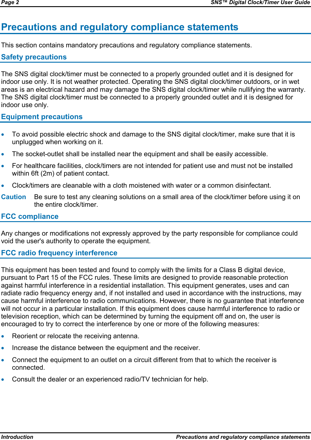 Page 2  SNS™ Digital Clock/Timer User Guide Introduction  Precautions and regulatory compliance statements Precautions and regulatory compliance statements This section contains mandatory precautions and regulatory compliance statements. Safety precautions The SNS digital clock/timer must be connected to a properly grounded outlet and it is designed for indoor use only. It is not weather protected. Operating the SNS digital clock/timer outdoors, or in wet areas is an electrical hazard and may damage the SNS digital clock/timer while nullifying the warranty. The SNS digital clock/timer must be connected to a properly grounded outlet and it is designed for indoor use only. Equipment precautions • To avoid possible electric shock and damage to the SNS digital clock/timer, make sure that it is unplugged when working on it. • The socket-outlet shall be installed near the equipment and shall be easily accessible. • For healthcare facilities, clock/timers are not intended for patient use and must not be installed within 6ft (2m) of patient contact. • Clock/timers are cleanable with a cloth moistened with water or a common disinfectant. Caution  Be sure to test any cleaning solutions on a small area of the clock/timer before using it on the entire clock/timer. FCC compliance Any changes or modifications not expressly approved by the party responsible for compliance could void the user&apos;s authority to operate the equipment. FCC radio frequency interference This equipment has been tested and found to comply with the limits for a Class B digital device, pursuant to Part 15 of the FCC rules. These limits are designed to provide reasonable protection against harmful interference in a residential installation. This equipment generates, uses and can radiate radio frequency energy and, if not installed and used in accordance with the instructions, may cause harmful interference to radio communications. However, there is no guarantee that interference will not occur in a particular installation. If this equipment does cause harmful interference to radio or television reception, which can be determined by turning the equipment off and on, the user is encouraged to try to correct the interference by one or more of the following measures: • Reorient or relocate the receiving antenna. • Increase the distance between the equipment and the receiver. • Connect the equipment to an outlet on a circuit different from that to which the receiver is connected. • Consult the dealer or an experienced radio/TV technician for help. 