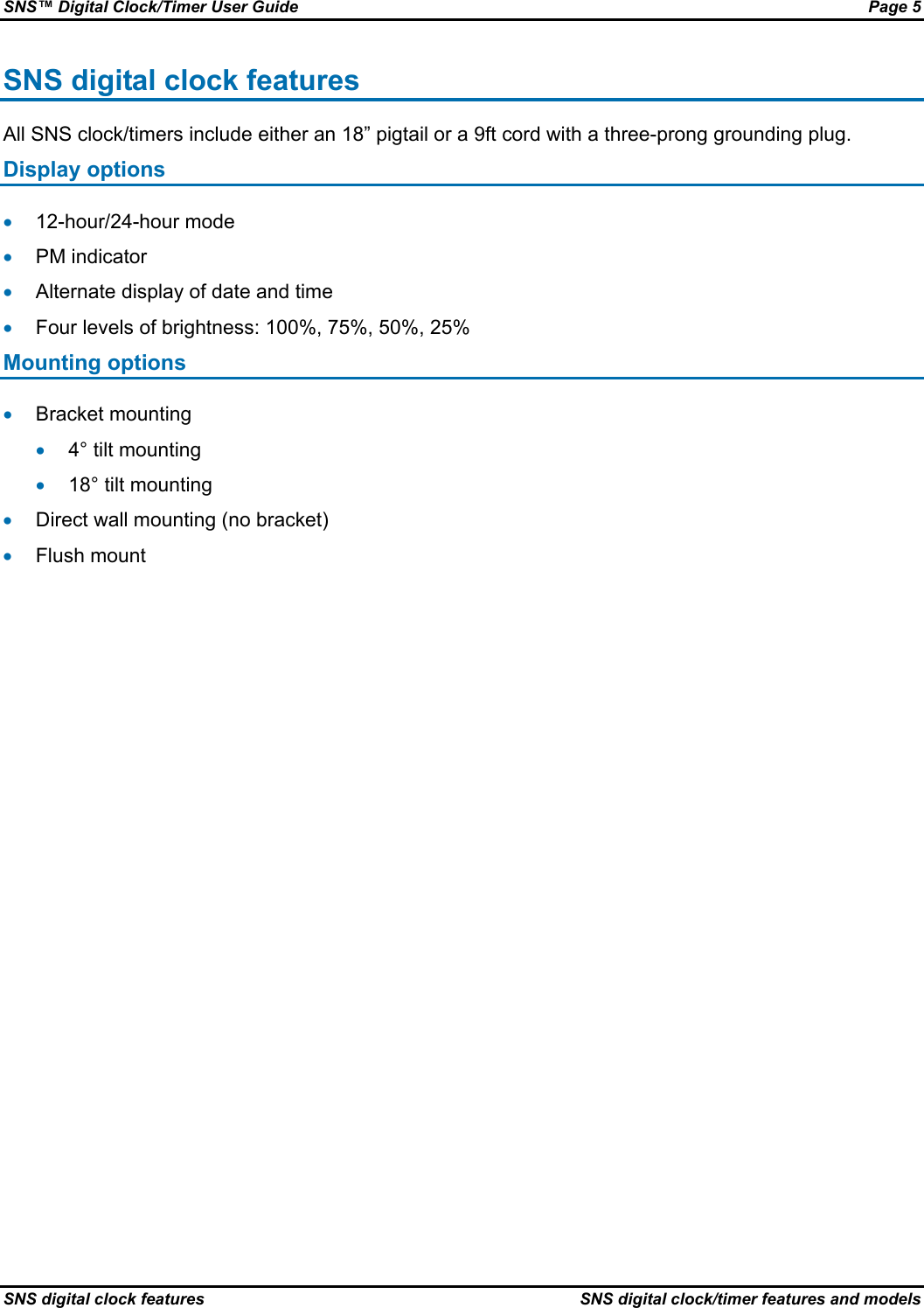 SNS™ Digital Clock/Timer User Guide  Page 5 SNS digital clock features  SNS digital clock/timer features and models SNS digital clock features All SNS clock/timers include either an 18” pigtail or a 9ft cord with a three-prong grounding plug. Display options • 12-hour/24-hour mode • PM indicator • Alternate display of date and time • Four levels of brightness: 100%, 75%, 50%, 25% Mounting options • Bracket mounting • 4° tilt mounting • 18° tilt mounting • Direct wall mounting (no bracket) • Flush mount 