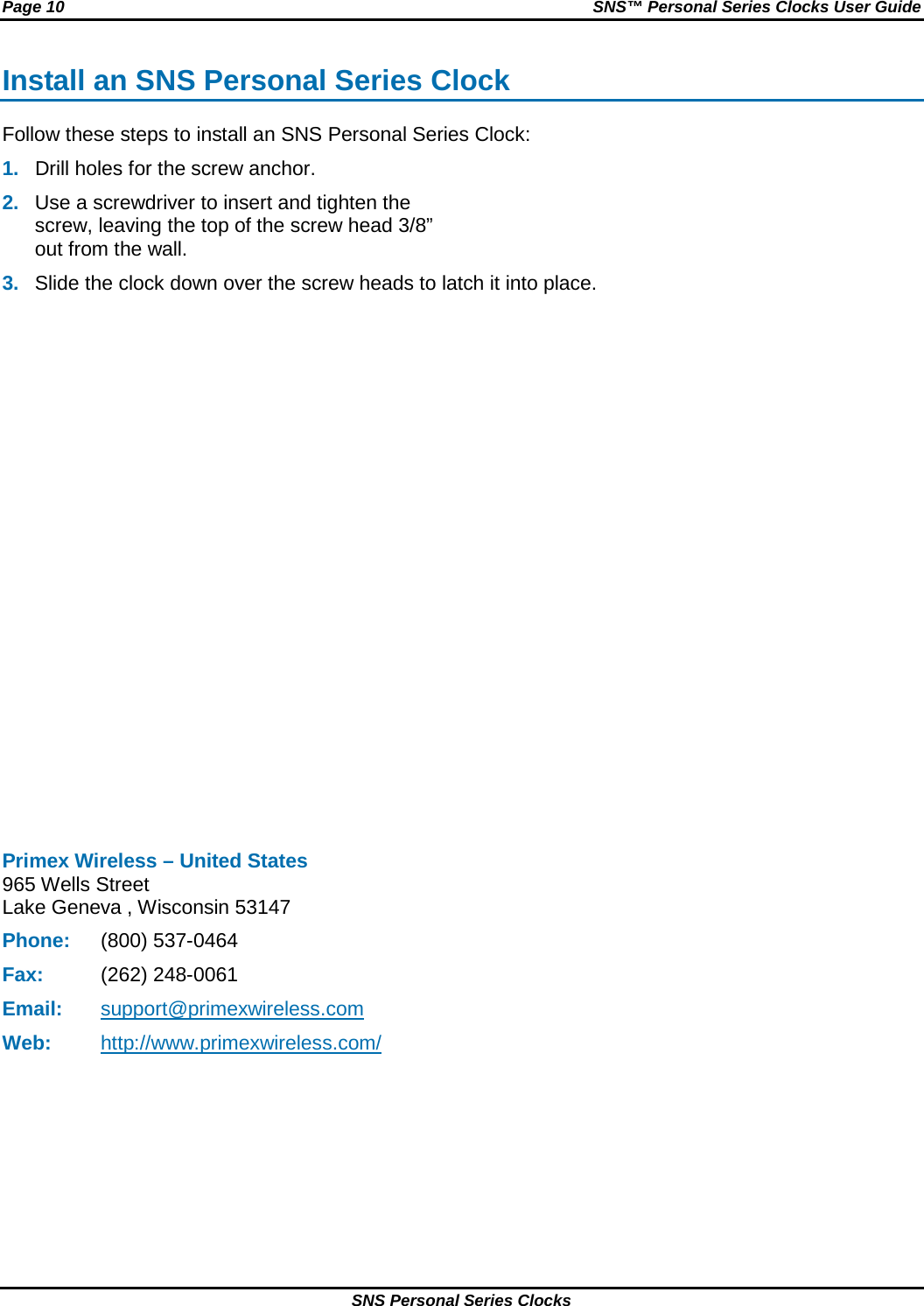 Page 10 SNS™ Personal Series Clocks User Guide SNS Personal Series Clocks Install an SNS Personal Series Clock Follow these steps to install an SNS Personal Series Clock: 1. Drill holes for the screw anchor. 2. Use a screwdriver to insert and tighten the screw, leaving the top of the screw head 3/8” out from the wall.  3. Slide the clock down over the screw heads to latch it into place.                 Primex Wireless – United States 965 Wells Street Lake Geneva , Wisconsin 53147 Phone: (800) 537-0464 Fax: (262) 248-0061 Email: support@primexwireless.com Web: http://www.primexwireless.com/   