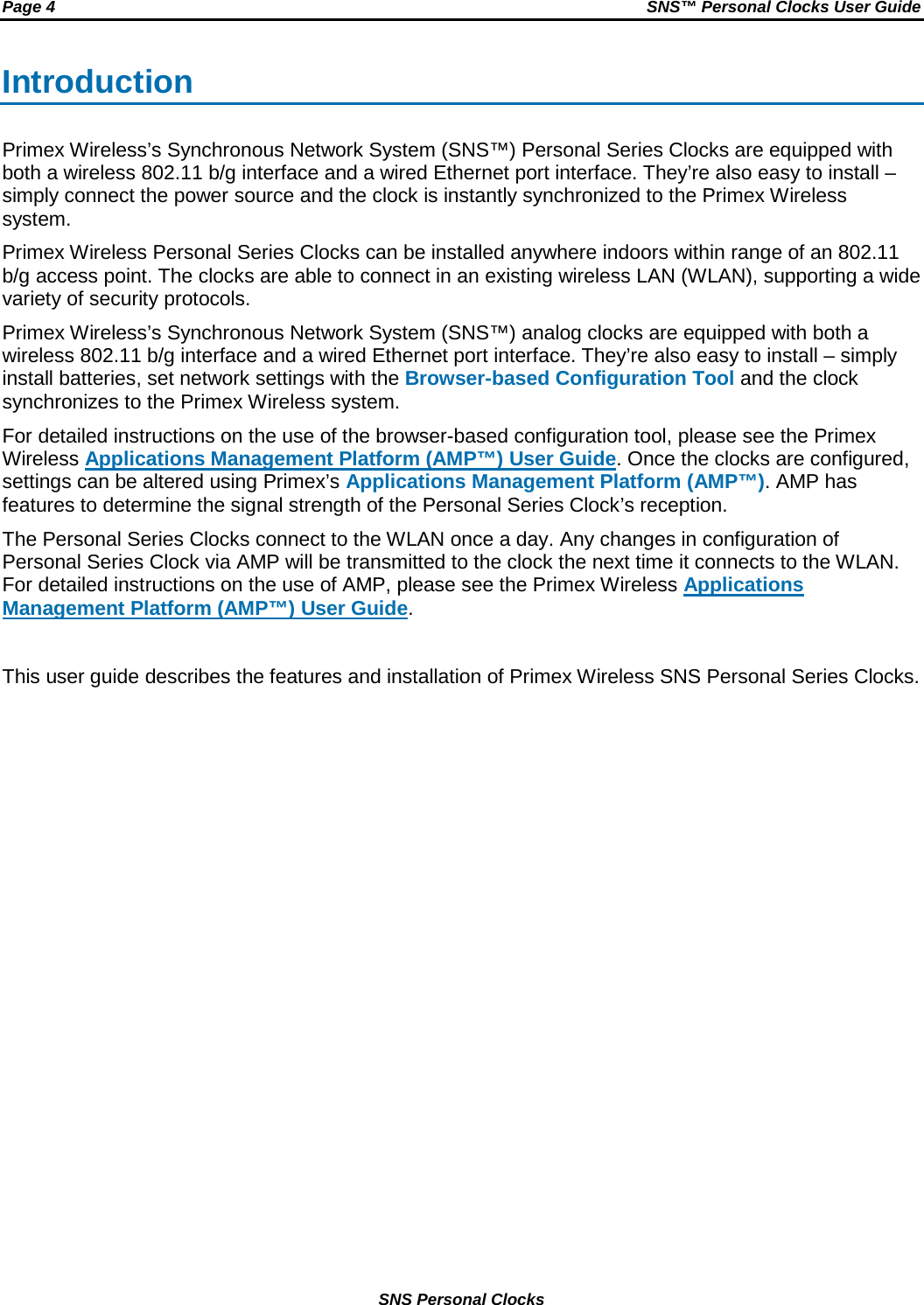 Page 4  SNS™ Personal Clocks User Guide  SNS Personal Clocks Introduction Primex Wireless’s Synchronous Network System (SNS™) Personal Series Clocks are equipped with both a wireless 802.11 b/g interface and a wired Ethernet port interface. They’re also easy to install – simply connect the power source and the clock is instantly synchronized to the Primex Wireless system. Primex Wireless Personal Series Clocks can be installed anywhere indoors within range of an 802.11 b/g access point. The clocks are able to connect in an existing wireless LAN (WLAN), supporting a wide variety of security protocols. Primex Wireless’s Synchronous Network System (SNS™) analog clocks are equipped with both a wireless 802.11 b/g interface and a wired Ethernet port interface. They’re also easy to install – simply install batteries, set network settings with the Browser-based Configuration Tool and the clock synchronizes to the Primex Wireless system. For detailed instructions on the use of the browser-based configuration tool, please see the Primex Wireless Applications Management Platform (AMP™) User Guide. Once the clocks are configured, settings can be altered using Primex’s Applications Management Platform (AMP™). AMP has features to determine the signal strength of the Personal Series Clock’s reception. The Personal Series Clocks connect to the WLAN once a day. Any changes in configuration of Personal Series Clock via AMP will be transmitted to the clock the next time it connects to the WLAN. For detailed instructions on the use of AMP, please see the Primex Wireless Applications Management Platform (AMP™) User Guide.  This user guide describes the features and installation of Primex Wireless SNS Personal Series Clocks. 
