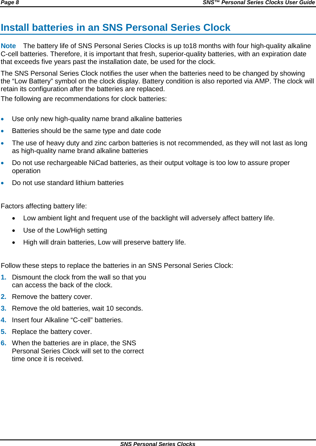 Page 8  SNS™ Personal Series Clocks User Guide SNS Personal Series Clocks Install batteries in an SNS Personal Series Clock Note The battery life of SNS Personal Series Clocks is up to18 months with four high-quality alkaline C-cell batteries. Therefore, it is important that fresh, superior-quality batteries, with an expiration date that exceeds five years past the installation date, be used for the clock. The SNS Personal Series Clock notifies the user when the batteries need to be changed by showing the “Low Battery” symbol on the clock display. Battery condition is also reported via AMP. The clock will retain its configuration after the batteries are replaced. The following are recommendations for clock batteries:  • Use only new high-quality name brand alkaline batteries • Batteries should be the same type and date code • The use of heavy duty and zinc carbon batteries is not recommended, as they will not last as long as high-quality name brand alkaline batteries • Do not use rechargeable NiCad batteries, as their output voltage is too low to assure proper operation • Do not use standard lithium batteries  Factors affecting battery life: • Low ambient light and frequent use of the backlight will adversely affect battery life. • Use of the Low/High setting • High will drain batteries, Low will preserve battery life.  Follow these steps to replace the batteries in an SNS Personal Series Clock: 1. Dismount the clock from the wall so that you can access the back of the clock. 2. Remove the battery cover. 3. Remove the old batteries, wait 10 seconds. 4. Insert four Alkaline “C-cell” batteries. 5. Replace the battery cover. 6. When the batteries are in place, the SNS Personal Series Clock will set to the correct time once it is received.  