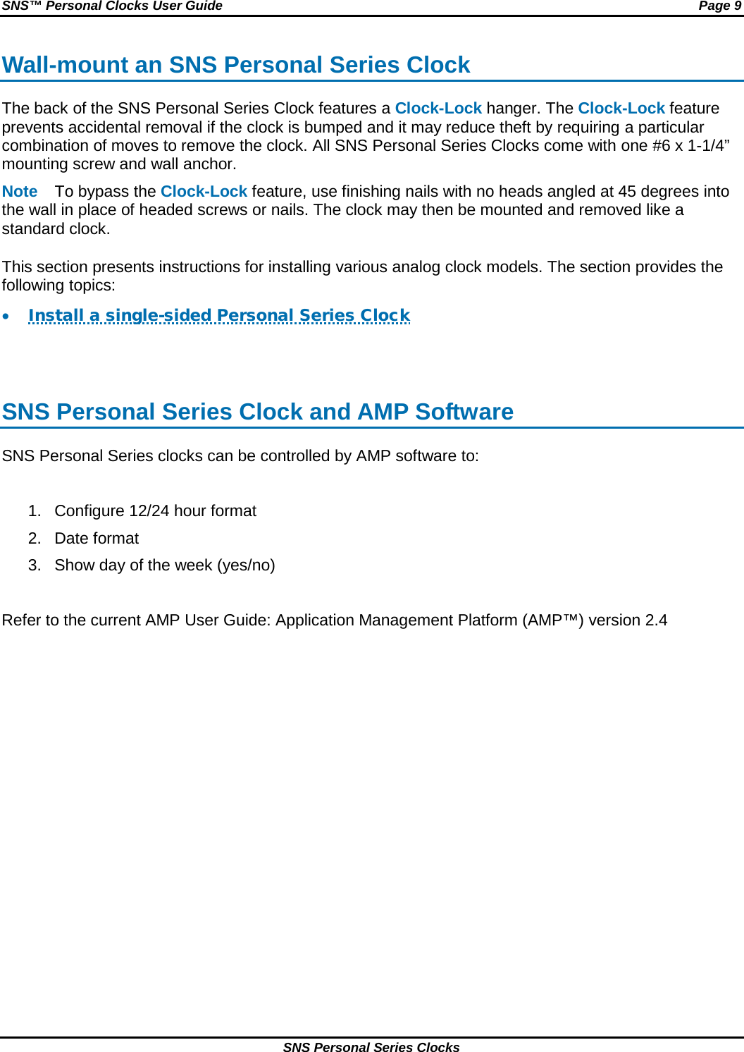 SNS™ Personal Clocks User Guide Page 9 SNS Personal Series Clocks Wall-mount an SNS Personal Series Clock The back of the SNS Personal Series Clock features a Clock-Lock hanger. The Clock-Lock feature prevents accidental removal if the clock is bumped and it may reduce theft by requiring a particular combination of moves to remove the clock. All SNS Personal Series Clocks come with one #6 x 1-1/4” mounting screw and wall anchor.  Note To bypass the Clock-Lock feature, use finishing nails with no heads angled at 45 degrees into the wall in place of headed screws or nails. The clock may then be mounted and removed like a standard clock.  This section presents instructions for installing various analog clock models. The section provides the following topics: • Install a single-sided Personal Series Clock   SNS Personal Series Clock and AMP Software SNS Personal Series clocks can be controlled by AMP software to:  1. Configure 12/24 hour format 2. Date format 3. Show day of the week (yes/no)  Refer to the current AMP User Guide: Application Management Platform (AMP™) version 2.4  