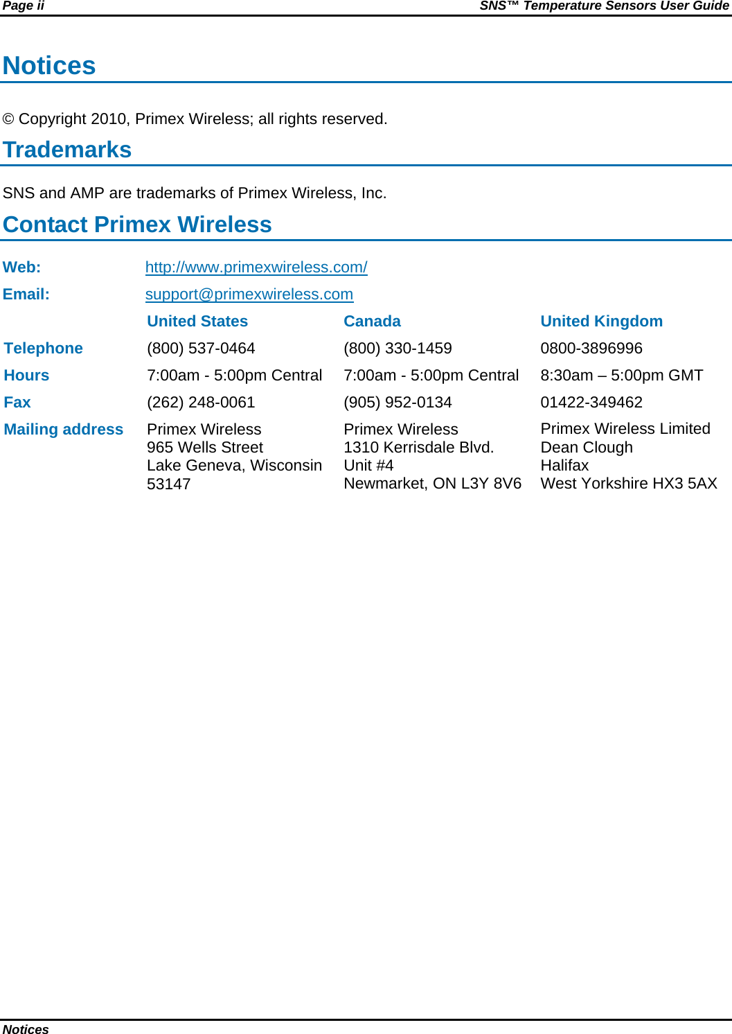 Page ii  SNS™ Temperature Sensors User Guide Notices   Notices © Copyright 2010, Primex Wireless; all rights reserved. Trademarks SNS and AMP are trademarks of Primex Wireless, Inc. Contact Primex Wireless Web: http://www.primexwireless.com/ Email:  support@primexwireless.com   United States  Canada  United Kingdom Telephone (800) 537-0464  (800) 330-1459  0800-3896996 Hours 7:00am - 5:00pm Central  7:00am - 5:00pm Central  8:30am – 5:00pm GMT Fax (262) 248-0061  (905) 952-0134  01422-349462 Mailing address Primex Wireless 965 Wells Street Lake Geneva, Wisconsin 53147 Primex Wireless 1310 Kerrisdale Blvd.  Unit #4 Newmarket, ON L3Y 8V6 Primex Wireless Limited Dean Clough Halifax West Yorkshire HX3 5AX 