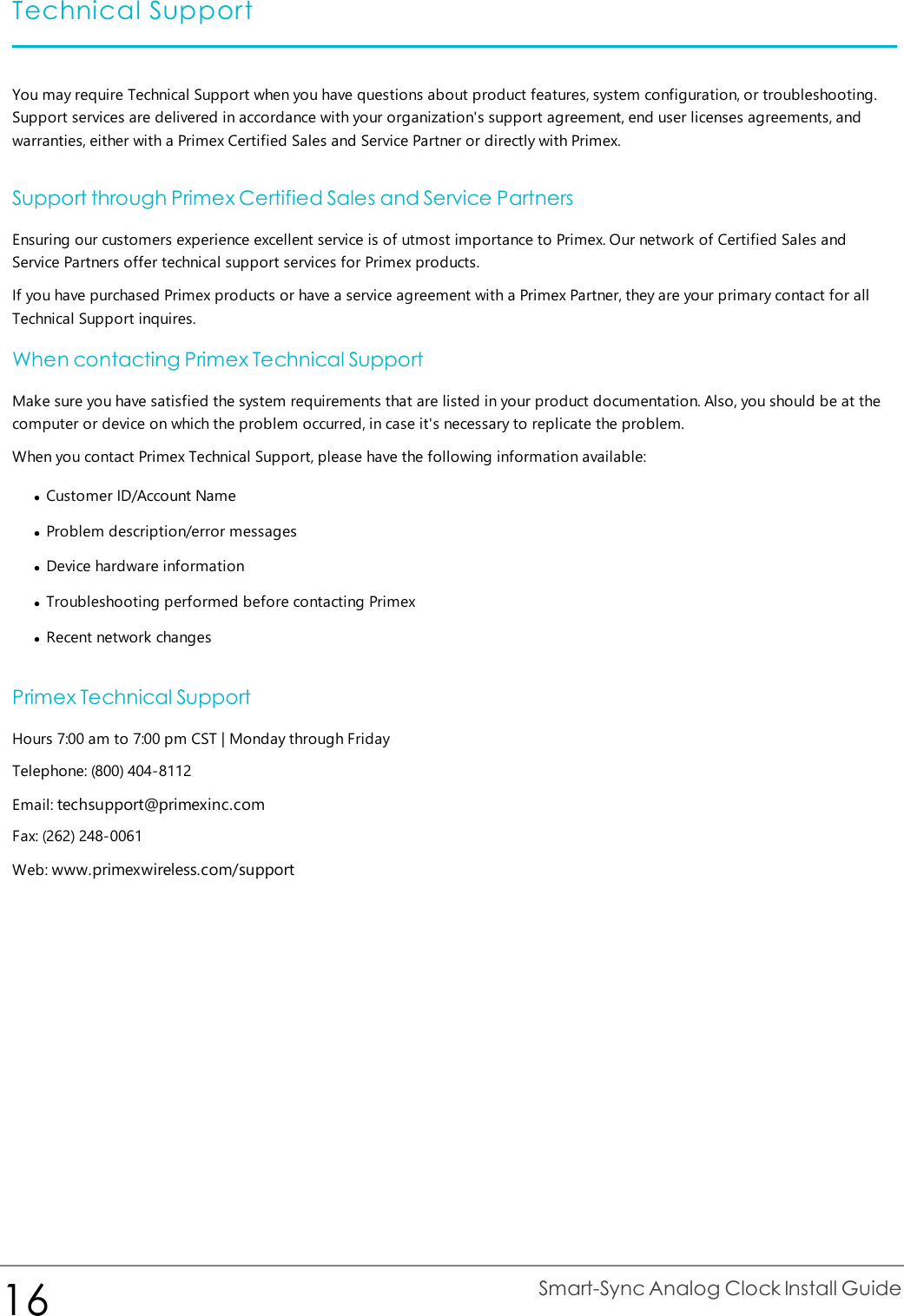 Technical SupportYou may require Technical Support when you have questions about product features, system configuration, or troubleshooting.Support services are delivered in accordance with your organization&apos;s support agreement, end user licenses agreements, andwarranties, either with a Primex Certified Sales and Service Partner or directly with Primex.Support through Primex Certified Sales and Service PartnersEnsuring our customers experience excellent service is of utmost importance to Primex. Our network of Certified Sales andService Partners offer technical support services for Primex products.If you have purchased Primex products or have a service agreement with a Primex Partner, they are your primary contact for allTechnical Support inquires.When contacting Primex Technical SupportMake sure you have satisfied the system requirements that are listed in your product documentation. Also, you should be at thecomputer or device on which the problem occurred, in case it&apos;s necessary to replicate the problem.When you contact Primex Technical Support, please have the following information available:lCustomer ID/Account NamelProblem description/error messageslDevice hardware informationlTroubleshooting performed before contacting PrimexlRecent network changesPrimex Technical SupportHours 7:00 am to 7:00 pm CST | Monday through FridayTelephone: (800) 404-8112Email: techsupport@primexinc.comFax: (262) 248-0061Web: www.primexwireless.com/support16 Smart-Sync Analog Clock Install Guide