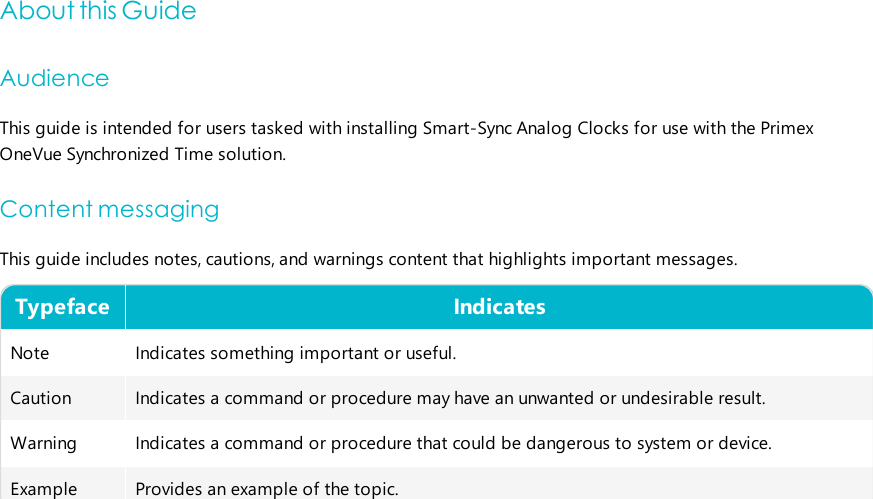 About this GuideAudienceThis guide is intended for users tasked with installing Smart-Sync Analog Clocks for use with the PrimexOneVue Synchronized Timesolution.Content messagingThis guide includes notes, cautions, and warnings content that highlights important messages.Typeface IndicatesNote Indicates something important or useful.Caution Indicates a command or procedure may have an unwanted or undesirable result.Warning Indicates a command or procedure that could be dangerous to system or device.Example Provides an example of the topic.