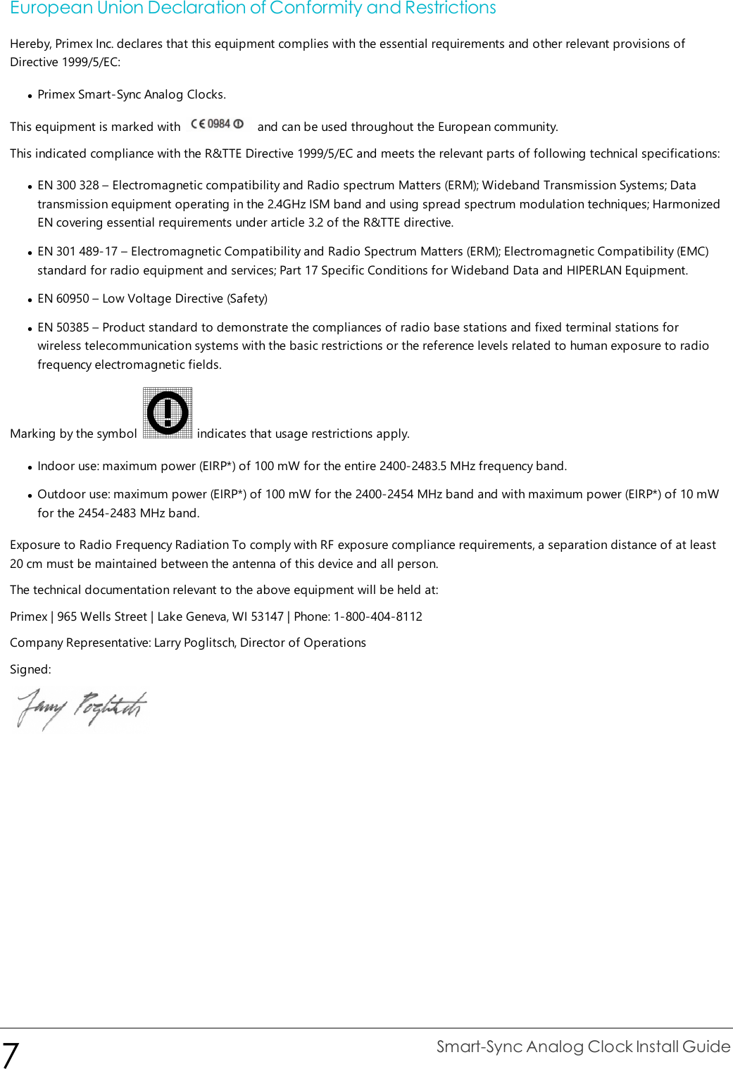 European Union Declaration of Conformity and RestrictionsHereby, Primex Inc. declares that this equipment complies with the essential requirements and other relevant provisions ofDirective 1999/5/EC:lPrimex Smart-Sync Analog Clocks.This equipment is marked with and can be used throughout the European community.This indicated compliance with the R&amp;TTE Directive 1999/5/EC and meets the relevant parts of following technical specifications:lEN 300 328 – Electromagnetic compatibility and Radio spectrum Matters (ERM); Wideband Transmission Systems; Datatransmission equipment operating in the 2.4GHz ISM band and using spread spectrum modulation techniques; HarmonizedEN covering essential requirements under article 3.2 of the R&amp;TTE directive.lEN 301 489-17 – Electromagnetic Compatibility and Radio Spectrum Matters (ERM); Electromagnetic Compatibility (EMC)standard for radio equipment and services; Part 17 Specific Conditions for Wideband Data and HIPERLAN Equipment.lEN 60950 – Low Voltage Directive (Safety)lEN 50385 – Product standard to demonstrate the compliances of radio base stations and fixed terminal stations forwireless telecommunication systems with the basic restrictions or the reference levels related to human exposure to radiofrequency electromagnetic fields.Marking by the symbol indicates that usage restrictions apply.lIndoor use: maximum power (EIRP*) of 100 mW for the entire 2400-2483.5 MHz frequency band.lOutdoor use: maximum power (EIRP*) of 100 mW for the 2400-2454 MHz band and with maximum power (EIRP*) of 10 mWfor the 2454-2483 MHz band.Exposure to Radio Frequency Radiation To comply with RF exposure compliance requirements, a separation distance of at least20 cm must be maintained between the antenna of this device and all person.The technical documentation relevant to the above equipment will be held at:Primex | 965 Wells Street | Lake Geneva, WI 53147 | Phone: 1-800-404-8112Company Representative: Larry Poglitsch, Director of OperationsSigned:7Smart-Sync Analog Clock Install Guide