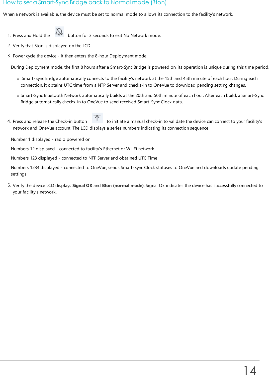 How to set a Smart-Sync Bridge back to Normal mode (Bton)When a network is available, the device must be set to normal mode to allows its connection to the facility&apos;s network.1. Press and Hold the button for 3 seconds to exit No Network mode.2. Verify that Bton is displayed on the LCD.3. Power cycle the device - it then enters the 8-hour Deployment mode.During Deployment mode, the first 8 hours after a Smart-Sync Bridge is powered on, its operation is unique during this time period.lSmart-Sync Bridge automatically connects to the facility&apos;s network at the 15th and 45th minute of each hour. During eachconnection, it obtains UTC time from a NTP Server and checks-in to OneVue to download pending setting changes.lSmart-Sync Bluetooth Network automatically builds at the 20th and 50th minute of each hour. After each build, a Smart-SyncBridge automatically checks-in to OneVue to send received Smart-Sync Clock data.4. Press and release the Check-in button to initiate a manual check-in to validate the device can connect to your facility’snetwork and OneVue account. The LCD displays a series numbers indicating its connection sequence.Number 1 displayed - radio powered onNumbers 12 displayed - connected to facility&apos;s Ethernet or Wi-Fi networkNumbers 123 displayed - connected to NTP Server and obtained UTC TimeNumbers 1234 displayed - connected to OneVue; sends Smart-Sync Clock statuses to OneVue and downloads update pendingsettings5. Verify the device LCD displays Signal OK and Bton (normal mode). Signal Ok indicates the device has successfully connected toyour facility&apos;s network.14