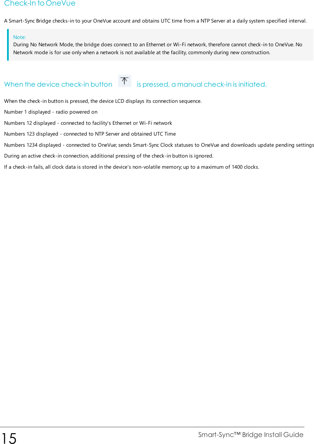 Check-In to OneVueA Smart-Sync Bridge checks-in to your OneVue account and obtains UTC time from a NTP Server at a daily system specified interval.Note:During No Network Mode, the bridge does connect to an Ethernet or Wi-Fi network, therefore cannot check-in to OneVue. NoNetwork mode is for use only when a network is not available at the facility, commonly during new construction.When the device check-in button is pressed, a manual check-in is initiated.When the check-in button is pressed, the device LCD displays its connection sequence.Number 1 displayed - radio powered onNumbers 12 displayed - connected to facility&apos;s Ethernet or Wi-Fi networkNumbers 123 displayed - connected to NTP Server and obtained UTC TimeNumbers 1234 displayed - connected to OneVue; sends Smart-Sync Clock statuses to OneVue and downloads update pending settingsDuring an active check-in connection, additional pressing of the check-in button is ignored.If a check-in fails, all clock data is stored in the device&apos;s non-volatile memory; up to a maximum of 1400 clocks.15 Smart-Sync™ Bridge Install Guide