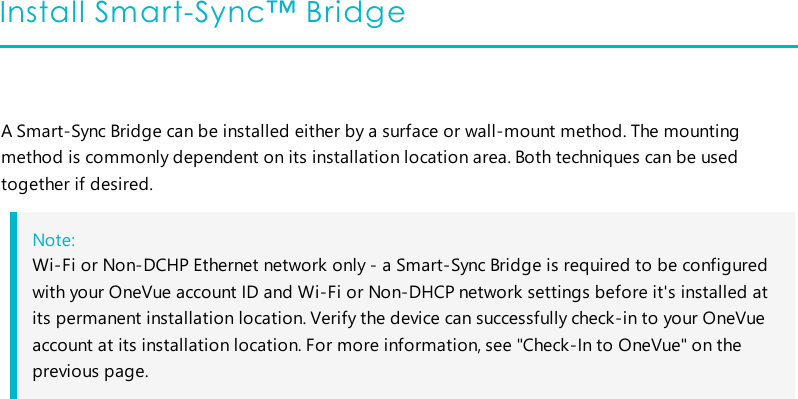 Install Smart-Sync™ BridgeA Smart-Sync Bridge can be installed either by a surface or wall-mount method. The mountingmethod is commonly dependent on its installation location area. Both techniques can be usedtogether if desired.Note:Wi-Fi or Non-DCHP Ethernet network only - a Smart-Sync Bridge is required to be configuredwith your OneVue account ID and Wi-Fi or Non-DHCP network settings before it&apos;s installed atits permanent installation location. Verify the device can successfully check-in to your OneVueaccount at its installation location. For more information, see &quot;Check-In to OneVue&quot; on theprevious page.