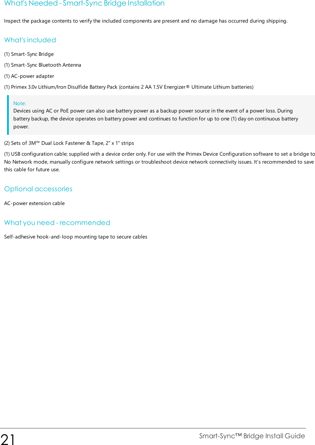 What&apos;s Needed - Smart-Sync Bridge InstallationInspect the package contents to verify the included components are present and no damage has occurred during shipping.What&apos;s included(1) Smart-Sync Bridge(1) Smart-Sync Bluetooth Antenna(1) AC-power adapter(1) Primex 3.0v Lithium/Iron Disulfide Battery Pack (contains 2 AA 1.5V Energizer® Ultimate Lithium batteries)Note:Devices using AC or PoE power can also use battery power as a backup power source in the event of a power loss. Duringbattery backup, the device operates on battery power and continues to function for up to one (1) day on continuous batterypower.(2) Sets of 3M™ Dual Lock Fastener &amp; Tape, 2&quot; x 1&quot; strips(1) USB configuration cable; supplied with a device order only. For use with the Primex Device Configuration software to set a bridge toNo Network mode, manually configure network settings or troubleshoot device network connectivity issues. It&apos;s recommended to savethis cable for future use.Optional accessoriesAC-power extension cableWhat you need - recommendedSelf-adhesive hook-and-loop mounting tape to secure cables21 Smart-Sync™ Bridge Install Guide