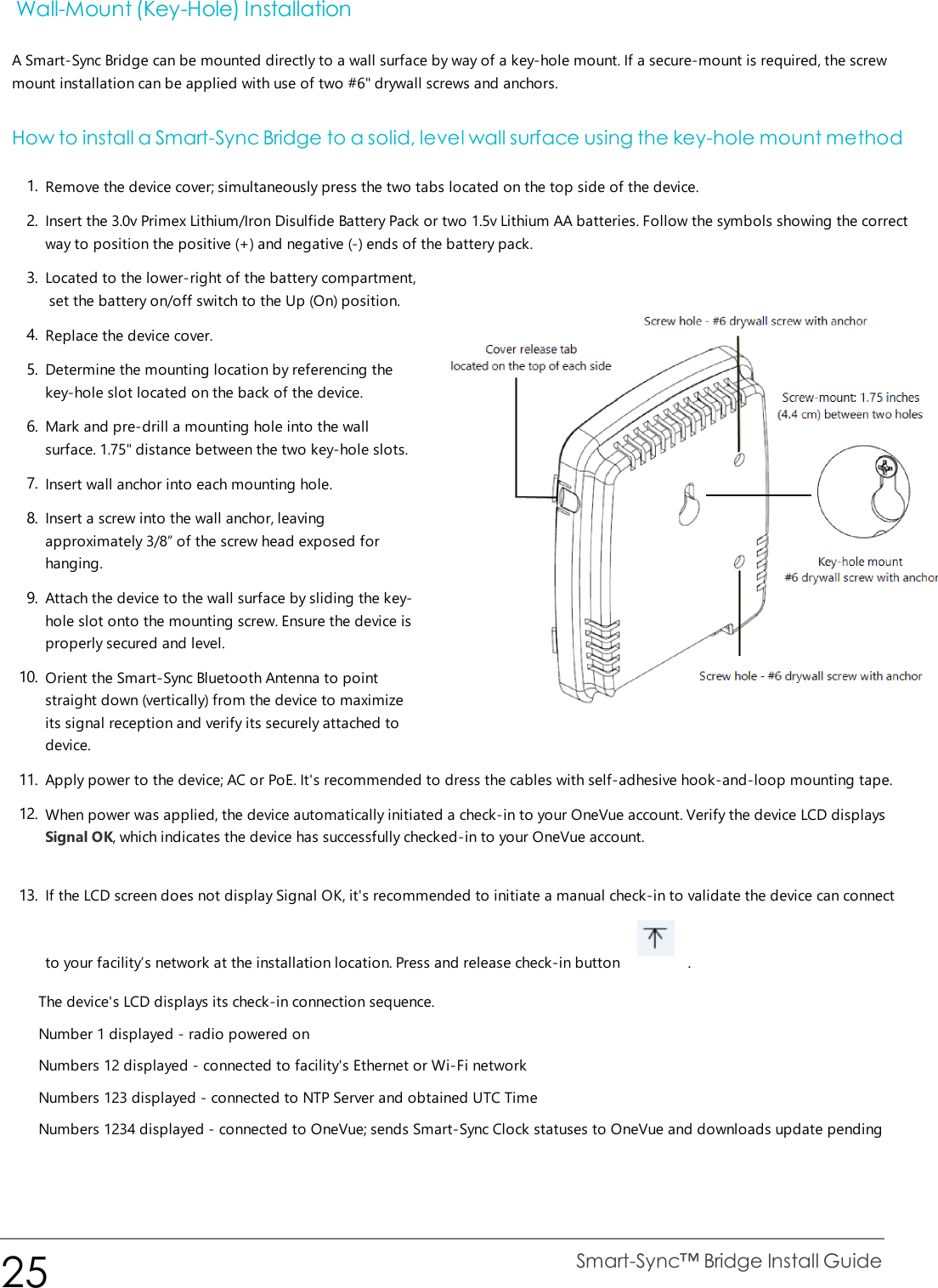 Wall-Mount (Key-Hole) InstallationA Smart-Sync Bridge can be mounted directly to a wall surface by way of a key-hole mount. If a secure-mount is required, the screwmount installation can be applied with use of two #6&quot; drywall screws and anchors.How to install a Smart-Sync Bridge to a solid, level wall surface using the key-hole mount method1. Remove the device cover; simultaneously press the two tabs located on the top side of the device.2. Insert the 3.0v Primex Lithium/Iron Disulfide Battery Pack or two 1.5v Lithium AA batteries. Follow the symbols showing the correctway to position the positive (+) and negative (-) ends of the battery pack.3. Located to the lower-right of the battery compartment,set the battery on/off switch to the Up (On) position.4. Replace the device cover.5. Determine the mounting location by referencing thekey-hole slot located on the back of the device.6. Mark and pre-drill a mounting hole into the wallsurface. 1.75&quot; distance between the two key-hole slots.7. Insert wall anchor into each mounting hole.8. Insert a screw into the wall anchor, leavingapproximately 3/8” of the screw head exposed forhanging.9. Attach the device to the wall surface by sliding the key-hole slot onto the mounting screw. Ensure the device isproperly secured and level.10. Orient the Smart-Sync Bluetooth Antenna to pointstraight down (vertically) from the device to maximizeits signal reception and verify its securely attached todevice.11. Apply power to the device; AC or PoE. It&apos;s recommended to dress the cables with self-adhesive hook-and-loop mounting tape.12. When power was applied, the device automatically initiated a check-in to your OneVue account. Verify the device LCD displaysSignal OK, which indicates the device has successfully checked-in to your OneVue account.13. If the LCD screen does not display Signal OK, it&apos;s recommended to initiate a manual check-in to validate the device can connectto your facility’s network at the installation location. Press and release check-in button .The device&apos;s LCD displays its check-in connection sequence.Number 1 displayed - radio powered onNumbers 12 displayed - connected to facility&apos;s Ethernet or Wi-Fi networkNumbers 123 displayed - connected to NTP Server and obtained UTC TimeNumbers 1234 displayed - connected to OneVue; sends Smart-Sync Clock statuses to OneVue and downloads update pending25 Smart-Sync™ Bridge Install Guide