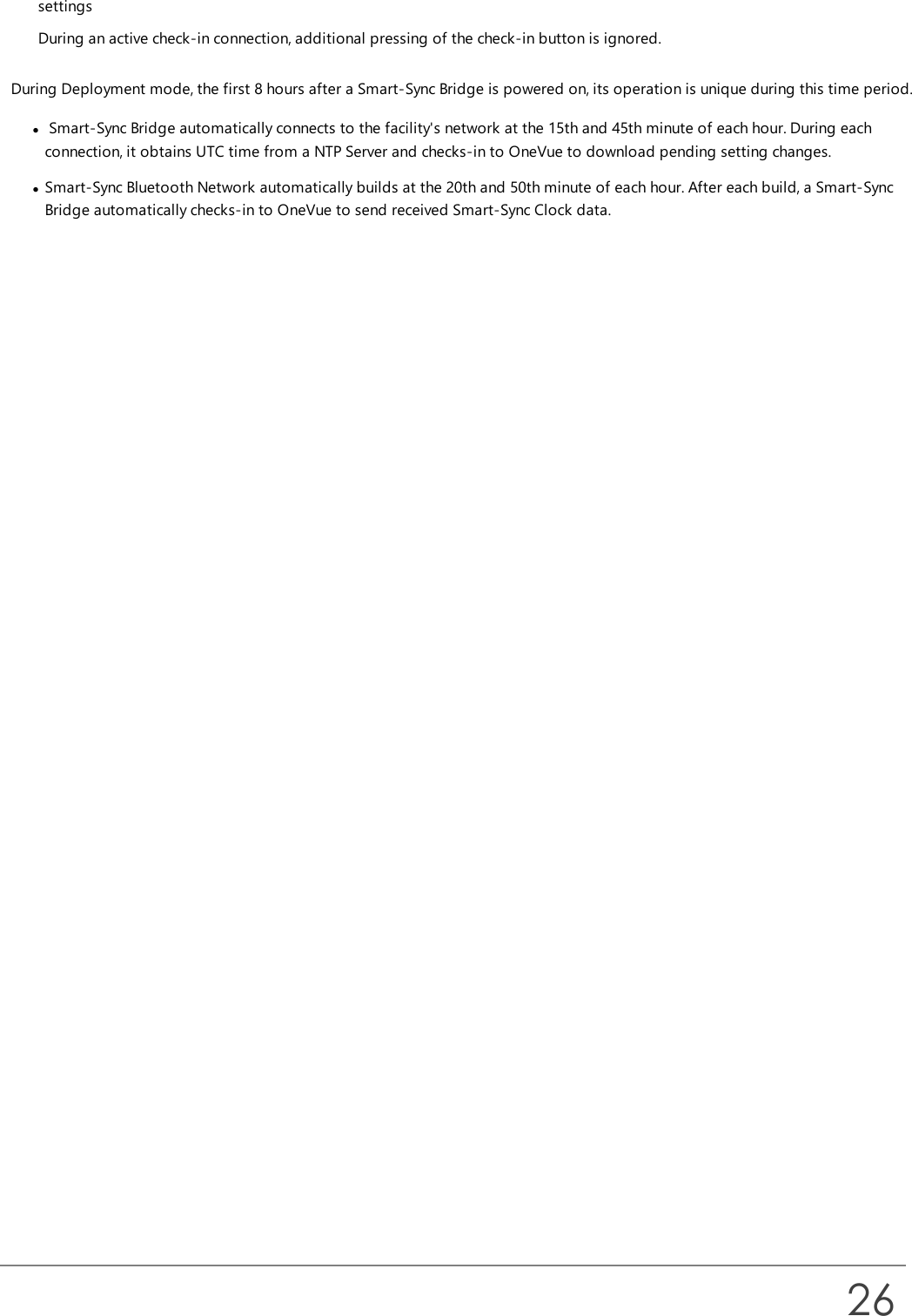 settingsDuring an active check-in connection, additional pressing of the check-in button is ignored.During Deployment mode, the first 8 hours after a Smart-Sync Bridge is powered on, its operation is unique during this time period.lSmart-Sync Bridge automatically connects to the facility&apos;s network at the 15th and 45th minute of each hour. During eachconnection, it obtains UTC time from a NTP Server and checks-in to OneVue to download pending setting changes.lSmart-Sync Bluetooth Network automatically builds at the 20th and 50th minute of each hour. After each build, a Smart-SyncBridge automatically checks-in to OneVue to send received Smart-Sync Clock data.26