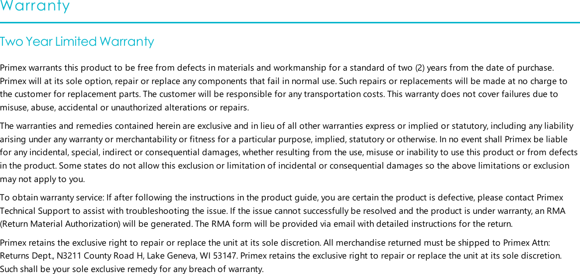 WarrantyTwo Year Limited WarrantyPrimex warrants this product to be free from defects in materials and workmanship for a standard of two (2) years from the date of purchase.Primex will at its sole option, repair or replace any components that fail in normal use. Such repairs or replacements will be made at no charge tothe customer for replacement parts. The customer will be responsible for any transportation costs. This warranty does not cover failures due tomisuse, abuse, accidental or unauthorized alterations or repairs.The warranties and remedies contained herein are exclusive and in lieu of all other warranties express or implied or statutory, including any liabilityarising under any warranty or merchantability or fitness for a particular purpose, implied, statutory or otherwise. In no event shall Primex be liablefor any incidental, special, indirect or consequential damages, whether resulting from the use, misuse or inability to use this product or from defectsin the product. Some states do not allow this exclusion or limitation of incidental or consequential damages so the above limitations or exclusionmay not apply to you.To obtain warranty service: If after following the instructions in the product guide, you are certain the product is defective, please contact PrimexTechnical Support to assist with troubleshooting the issue. If the issue cannot successfully be resolved and the product is under warranty, an RMA(Return Material Authorization) will be generated. The RMA form will be provided via email with detailed instructions for the return.Primex retains the exclusive right to repair or replace the unit at its sole discretion. All merchandise returned must be shipped to Primex Attn:Returns Dept., N3211 County Road H, Lake Geneva, WI 53147. Primex retains the exclusive right to repair or replace the unit at its sole discretion.Such shall be your sole exclusive remedy for any breach of warranty.