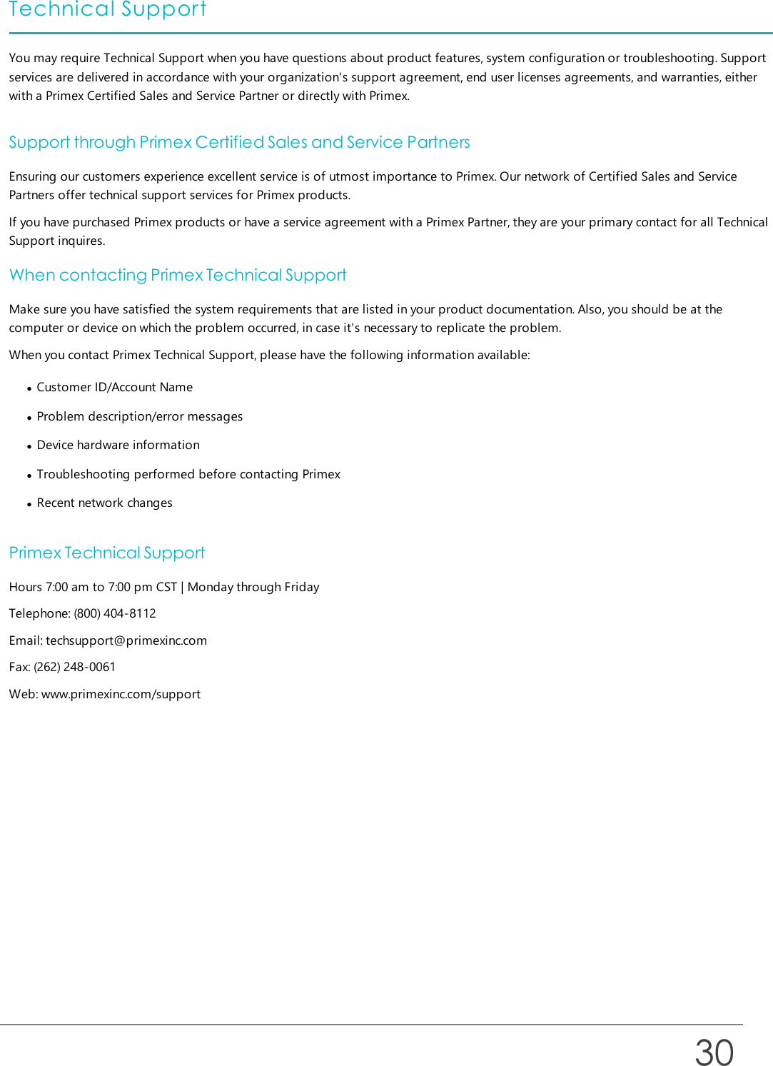 Technical SupportYou may require Technical Support when you have questions about product features, system configuration or troubleshooting. Supportservices are delivered in accordance with your organization&apos;s support agreement, end user licenses agreements, and warranties, eitherwith a Primex Certified Sales and Service Partner or directly with Primex.Support through Primex Certified Sales and Service PartnersEnsuring our customers experience excellent service is of utmost importance to Primex. Our network of Certified Sales and ServicePartners offer technical support services for Primex products.If you have purchased Primex products or have a service agreement with a Primex Partner, they are your primary contact for all TechnicalSupport inquires.When contacting Primex Technical SupportMake sure you have satisfied the system requirements that are listed in your product documentation. Also, you should be at thecomputer or device on which the problem occurred, in case it&apos;s necessary to replicate the problem.When you contact Primex Technical Support, please have the following information available:lCustomer ID/Account NamelProblem description/error messageslDevice hardware informationlTroubleshooting performed before contacting PrimexlRecent network changesPrimex Technical SupportHours 7:00 am to 7:00 pm CST | Monday through FridayTelephone: (800) 404-8112Email: techsupport@primexinc.comFax: (262) 248-0061Web: www.primexinc.com/support30